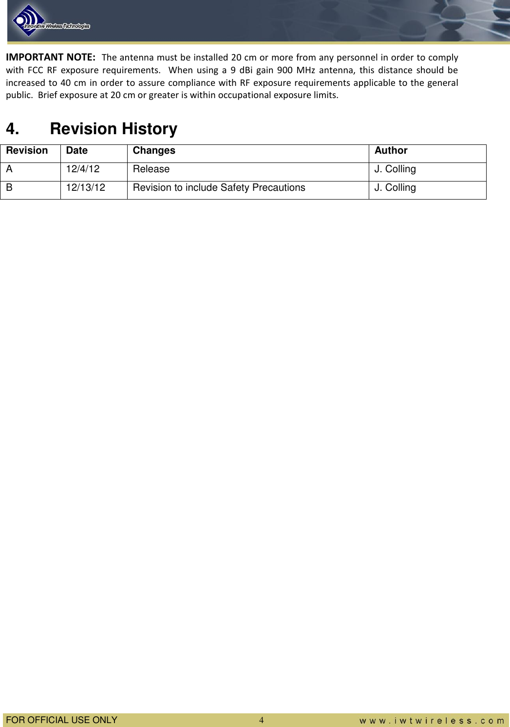  FOR OFFICIAL USE ONLY  4 IMPORTANT NOTE:  The antenna must be installed 20 cm or more from any personnel in order to comply with  FCC  RF  exposure  requirements.    When  using  a  9  dBi  gain  900  MHz  antenna,  this  distance  should  be increased to 40 cm in order to assure  compliance with RF exposure requirements applicable to the general public.  Brief exposure at 20 cm or greater is within occupational exposure limits. 4.  Revision History Revision Date Changes Author A 12/4/12 Release J. Colling B 12/13/12 Revision to include Safety Precautions J. Colling  
