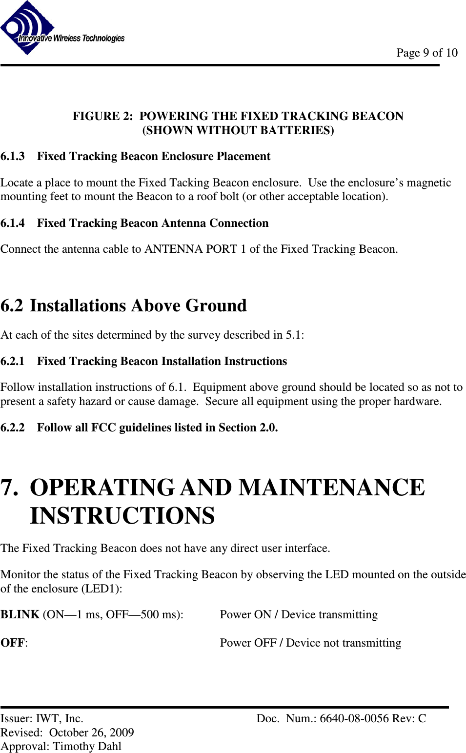            Page 9 of 10   Issuer: IWT, Inc.          Doc.  Num.: 6640-08-0056 Rev: C Revised:  October 26, 2009  Approval: Timothy Dahl  FIGURE 2:  POWERING THE FIXED TRACKING BEACON                                              (SHOWN WITHOUT BATTERIES) 6.1.3 Fixed Tracking Beacon Enclosure Placement Locate a place to mount the Fixed Tacking Beacon enclosure.  Use the enclosure’s magnetic mounting feet to mount the Beacon to a roof bolt (or other acceptable location).   6.1.4 Fixed Tracking Beacon Antenna Connection Connect the antenna cable to ANTENNA PORT 1 of the Fixed Tracking Beacon.  6.2 Installations Above Ground At each of the sites determined by the survey described in 5.1: 6.2.1 Fixed Tracking Beacon Installation Instructions Follow installation instructions of 6.1.  Equipment above ground should be located so as not to present a safety hazard or cause damage.  Secure all equipment using the proper hardware. 6.2.2 Follow all FCC guidelines listed in Section 2.0.  7.  OPERATING AND MAINTENANCE INSTRUCTIONS The Fixed Tracking Beacon does not have any direct user interface. Monitor the status of the Fixed Tracking Beacon by observing the LED mounted on the outside of the enclosure (LED1): BLINK (ON—1 ms, OFF—500 ms):    Power ON / Device transmitting  OFF:            Power OFF / Device not transmitting  