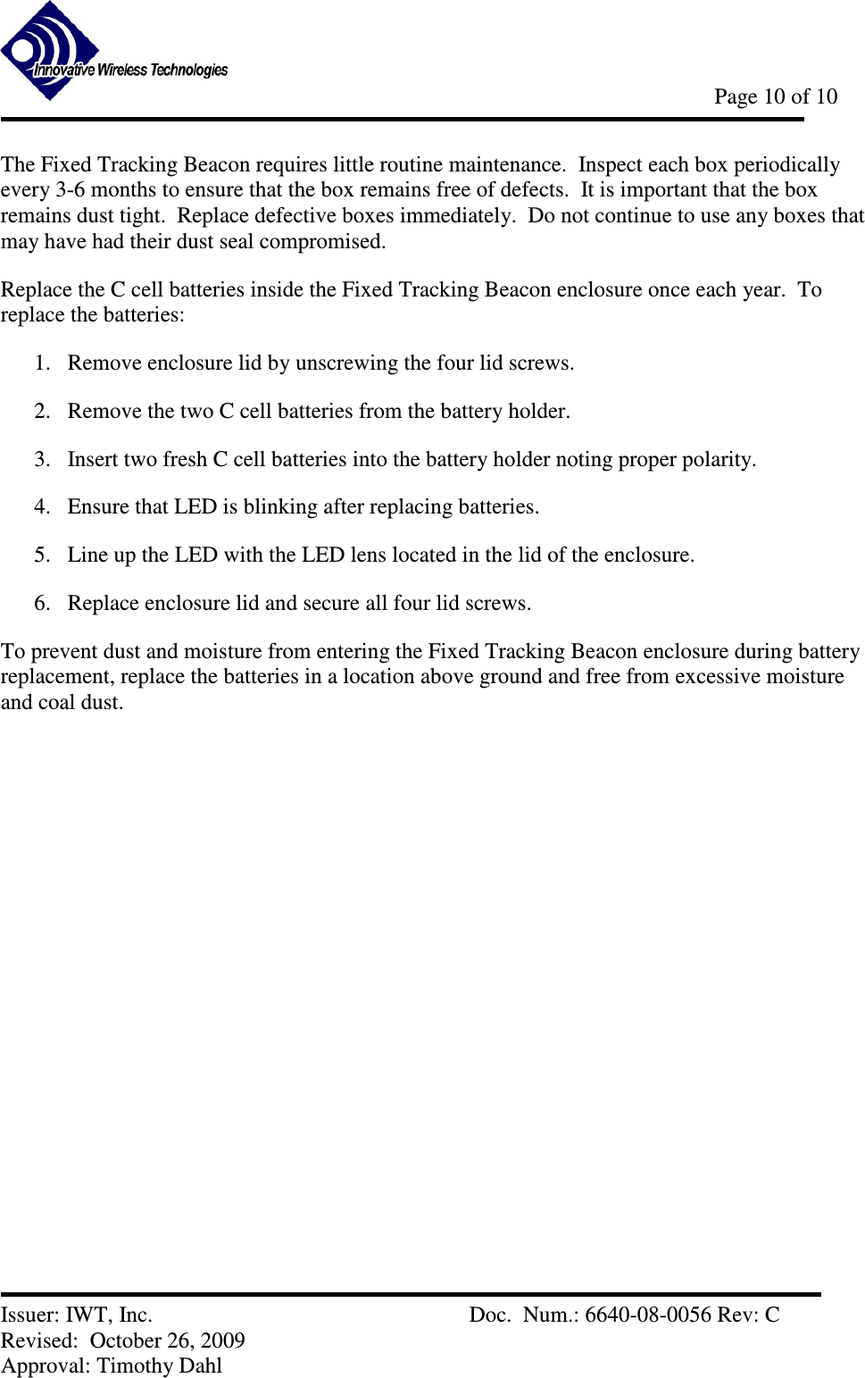            Page 10 of 10   Issuer: IWT, Inc.          Doc.  Num.: 6640-08-0056 Rev: C Revised:  October 26, 2009  Approval: Timothy Dahl The Fixed Tracking Beacon requires little routine maintenance.  Inspect each box periodically every 3-6 months to ensure that the box remains free of defects.  It is important that the box remains dust tight.  Replace defective boxes immediately.  Do not continue to use any boxes that may have had their dust seal compromised. Replace the C cell batteries inside the Fixed Tracking Beacon enclosure once each year.  To replace the batteries: 1. Remove enclosure lid by unscrewing the four lid screws. 2. Remove the two C cell batteries from the battery holder. 3. Insert two fresh C cell batteries into the battery holder noting proper polarity. 4. Ensure that LED is blinking after replacing batteries. 5. Line up the LED with the LED lens located in the lid of the enclosure. 6. Replace enclosure lid and secure all four lid screws. To prevent dust and moisture from entering the Fixed Tracking Beacon enclosure during battery replacement, replace the batteries in a location above ground and free from excessive moisture and coal dust. 