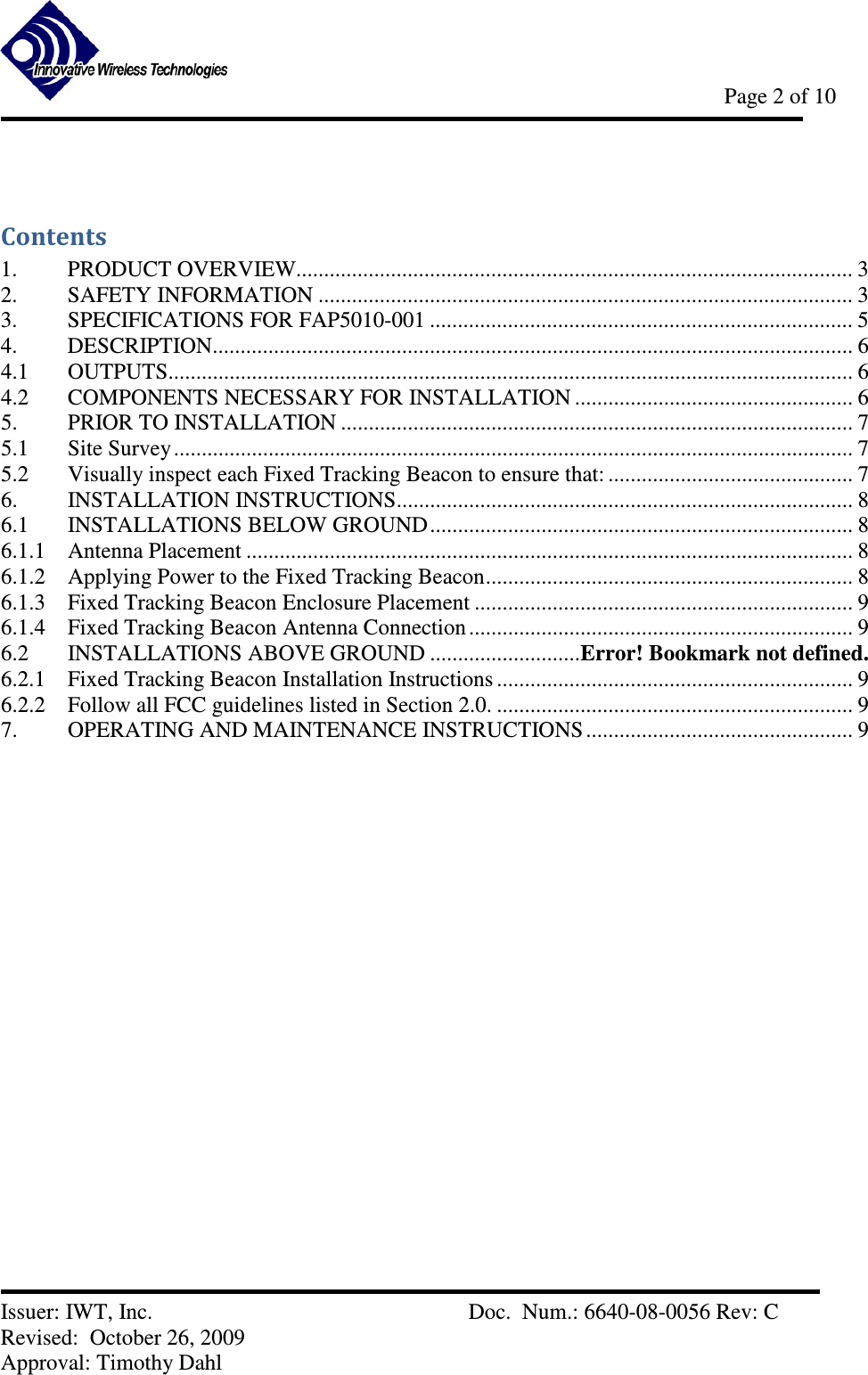            Page 2 of 10   Issuer: IWT, Inc.          Doc.  Num.: 6640-08-0056 Rev: C Revised:  October 26, 2009  Approval: Timothy Dahl  Contents 1.  PRODUCT OVERVIEW.................................................................................................... 3 2.  SAFETY INFORMATION ................................................................................................ 3 3.  SPECIFICATIONS FOR FAP5010-001 ............................................................................ 5 4.  DESCRIPTION................................................................................................................... 6 4.1  OUTPUTS........................................................................................................................... 6 4.2  COMPONENTS NECESSARY FOR INSTALLATION .................................................. 6 5.  PRIOR TO INSTALLATION ............................................................................................ 7 5.1  Site Survey .......................................................................................................................... 7 5.2  Visually inspect each Fixed Tracking Beacon to ensure that: ............................................ 7 6.  INSTALLATION INSTRUCTIONS.................................................................................. 8 6.1  INSTALLATIONS BELOW GROUND............................................................................ 8 6.1.1  Antenna Placement ............................................................................................................. 8 6.1.2  Applying Power to the Fixed Tracking Beacon.................................................................. 8 6.1.3  Fixed Tracking Beacon Enclosure Placement .................................................................... 9 6.1.4  Fixed Tracking Beacon Antenna Connection ..................................................................... 9 6.2  INSTALLATIONS ABOVE GROUND ...........................Error! Bookmark not defined. 6.2.1  Fixed Tracking Beacon Installation Instructions ................................................................ 9 6.2.2  Follow all FCC guidelines listed in Section 2.0. ................................................................ 9 7.  OPERATING AND MAINTENANCE INSTRUCTIONS ................................................ 9   