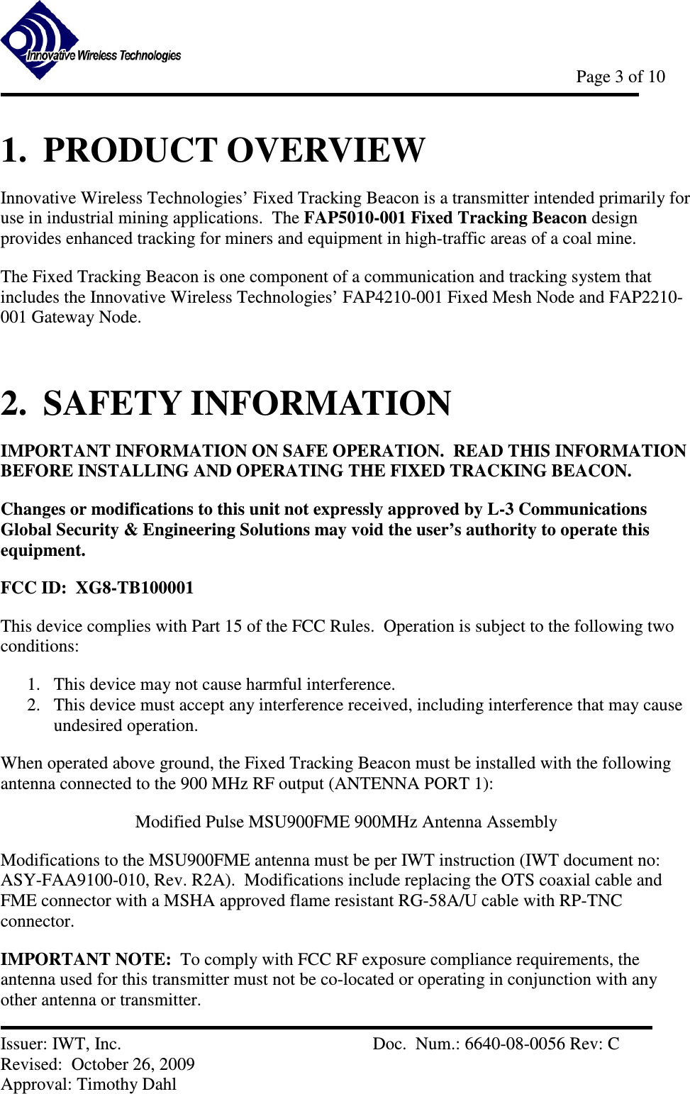            Page 3 of 10   Issuer: IWT, Inc.          Doc.  Num.: 6640-08-0056 Rev: C Revised:  October 26, 2009  Approval: Timothy Dahl 1.  PRODUCT OVERVIEW Innovative Wireless Technologies’ Fixed Tracking Beacon is a transmitter intended primarily for use in industrial mining applications.  The FAP5010-001 Fixed Tracking Beacon design provides enhanced tracking for miners and equipment in high-traffic areas of a coal mine. The Fixed Tracking Beacon is one component of a communication and tracking system that includes the Innovative Wireless Technologies’ FAP4210-001 Fixed Mesh Node and FAP2210-001 Gateway Node.  2.  SAFETY INFORMATION IMPORTANT INFORMATION ON SAFE OPERATION.  READ THIS INFORMATION BEFORE INSTALLING AND OPERATING THE FIXED TRACKING BEACON. Changes or modifications to this unit not expressly approved by L-3 Communications Global Security &amp; Engineering Solutions may void the user’s authority to operate this equipment. FCC ID:  XG8-TB100001 This device complies with Part 15 of the FCC Rules.  Operation is subject to the following two conditions: 1. This device may not cause harmful interference. 2. This device must accept any interference received, including interference that may cause undesired operation. When operated above ground, the Fixed Tracking Beacon must be installed with the following antenna connected to the 900 MHz RF output (ANTENNA PORT 1):   Modified Pulse MSU900FME 900MHz Antenna Assembly Modifications to the MSU900FME antenna must be per IWT instruction (IWT document no: ASY-FAA9100-010, Rev. R2A).  Modifications include replacing the OTS coaxial cable and FME connector with a MSHA approved flame resistant RG-58A/U cable with RP-TNC connector. IMPORTANT NOTE:  To comply with FCC RF exposure compliance requirements, the antenna used for this transmitter must not be co-located or operating in conjunction with any other antenna or transmitter. 