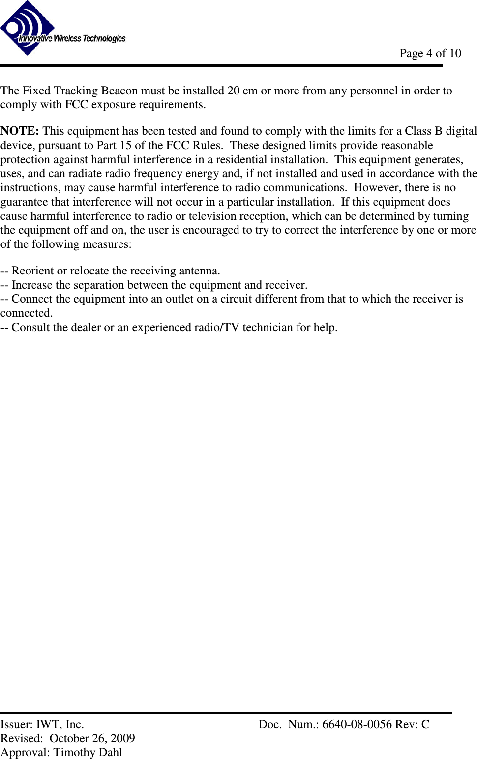            Page 4 of 10   Issuer: IWT, Inc.          Doc.  Num.: 6640-08-0056 Rev: C Revised:  October 26, 2009  Approval: Timothy Dahl The Fixed Tracking Beacon must be installed 20 cm or more from any personnel in order to comply with FCC exposure requirements. NOTE: This equipment has been tested and found to comply with the limits for a Class B digital device, pursuant to Part 15 of the FCC Rules.  These designed limits provide reasonable protection against harmful interference in a residential installation.  This equipment generates, uses, and can radiate radio frequency energy and, if not installed and used in accordance with the instructions, may cause harmful interference to radio communications.  However, there is no guarantee that interference will not occur in a particular installation.  If this equipment does cause harmful interference to radio or television reception, which can be determined by turning the equipment off and on, the user is encouraged to try to correct the interference by one or more of the following measures:  -- Reorient or relocate the receiving antenna.   -- Increase the separation between the equipment and receiver.   -- Connect the equipment into an outlet on a circuit different from that to which the receiver is connected.   -- Consult the dealer or an experienced radio/TV technician for help.   