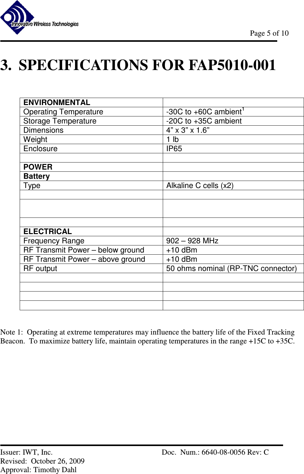            Page 5 of 10   Issuer: IWT, Inc.          Doc.  Num.: 6640-08-0056 Rev: C Revised:  October 26, 2009  Approval: Timothy Dahl 3.  SPECIFICATIONS FOR FAP5010-001  ENVIRONMENTAL  Operating Temperature  -30C to +60C ambient1 Storage Temperature  -20C to +35C ambient Dimensions   4” x 3” x 1.6” Weight  1 lb Enclosure  IP65   POWER  Battery  Type  Alkaline C cells (x2)        ELECTRICAL  Frequency Range  902 – 928 MHz RF Transmit Power – below ground  +10 dBm  RF Transmit Power – above ground  +10 dBm RF output  50 ohms nominal (RP-TNC connector)            Note 1:  Operating at extreme temperatures may influence the battery life of the Fixed Tracking Beacon.  To maximize battery life, maintain operating temperatures in the range +15C to +35C.      