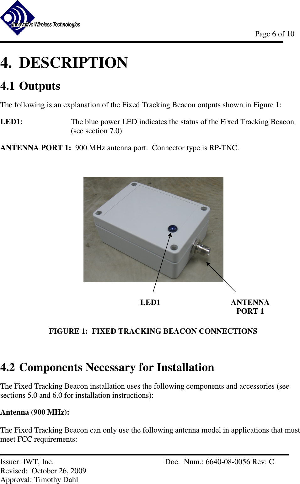            Page 6 of 10   Issuer: IWT, Inc.          Doc.  Num.: 6640-08-0056 Rev: C Revised:  October 26, 2009  Approval: Timothy Dahl 4.  DESCRIPTION 4.1 Outputs The following is an explanation of the Fixed Tracking Beacon outputs shown in Figure 1: LED1:    The blue power LED indicates the status of the Fixed Tracking Beacon (see section 7.0) ANTENNA PORT 1:  900 MHz antenna port.  Connector type is RP-TNC.    FIGURE 1:  FIXED TRACKING BEACON CONNECTIONS  4.2 Components Necessary for Installation The Fixed Tracking Beacon installation uses the following components and accessories (see sections 5.0 and 6.0 for installation instructions):   Antenna (900 MHz):  The Fixed Tracking Beacon can only use the following antenna model in applications that must meet FCC requirements: LED1  ANTENNA PORT 1 