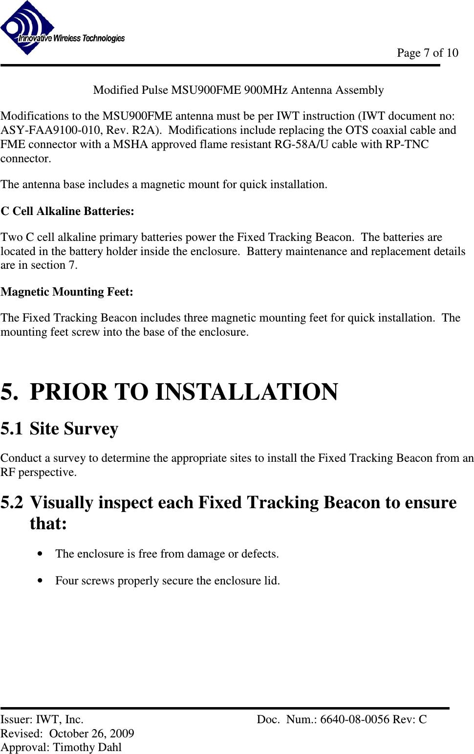            Page 7 of 10   Issuer: IWT, Inc.          Doc.  Num.: 6640-08-0056 Rev: C Revised:  October 26, 2009  Approval: Timothy Dahl Modified Pulse MSU900FME 900MHz Antenna Assembly Modifications to the MSU900FME antenna must be per IWT instruction (IWT document no: ASY-FAA9100-010, Rev. R2A).  Modifications include replacing the OTS coaxial cable and FME connector with a MSHA approved flame resistant RG-58A/U cable with RP-TNC connector.   The antenna base includes a magnetic mount for quick installation. C Cell Alkaline Batteries: Two C cell alkaline primary batteries power the Fixed Tracking Beacon.  The batteries are located in the battery holder inside the enclosure.  Battery maintenance and replacement details are in section 7. Magnetic Mounting Feet: The Fixed Tracking Beacon includes three magnetic mounting feet for quick installation.  The mounting feet screw into the base of the enclosure.  5.  PRIOR TO INSTALLATION 5.1 Site Survey Conduct a survey to determine the appropriate sites to install the Fixed Tracking Beacon from an RF perspective. 5.2 Visually inspect each Fixed Tracking Beacon to ensure that: • The enclosure is free from damage or defects. • Four screws properly secure the enclosure lid. 