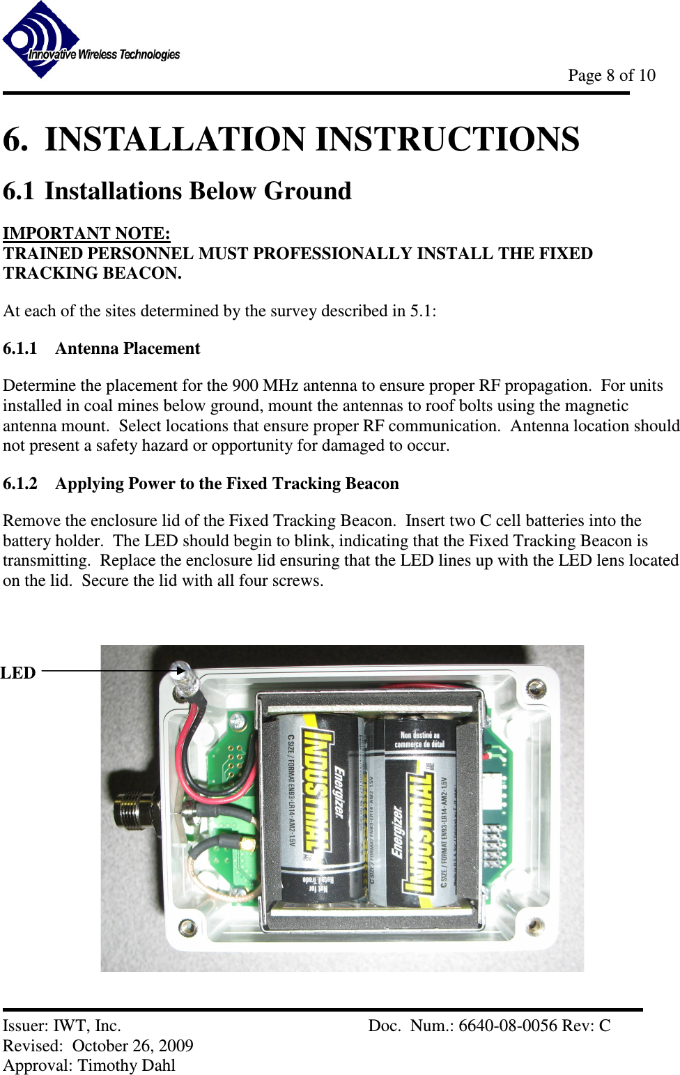            Page 8 of 10   Issuer: IWT, Inc.          Doc.  Num.: 6640-08-0056 Rev: C Revised:  October 26, 2009  Approval: Timothy Dahl 6.  INSTALLATION INSTRUCTIONS 6.1 Installations Below Ground  IMPORTANT NOTE: TRAINED PERSONNEL MUST PROFESSIONALLY INSTALL THE FIXED TRACKING BEACON. At each of the sites determined by the survey described in 5.1: 6.1.1 Antenna Placement Determine the placement for the 900 MHz antenna to ensure proper RF propagation.  For units installed in coal mines below ground, mount the antennas to roof bolts using the magnetic antenna mount.  Select locations that ensure proper RF communication.  Antenna location should not present a safety hazard or opportunity for damaged to occur. 6.1.2 Applying Power to the Fixed Tracking Beacon Remove the enclosure lid of the Fixed Tracking Beacon.  Insert two C cell batteries into the battery holder.  The LED should begin to blink, indicating that the Fixed Tracking Beacon is transmitting.  Replace the enclosure lid ensuring that the LED lines up with the LED lens located on the lid.  Secure the lid with all four screws.       LED 