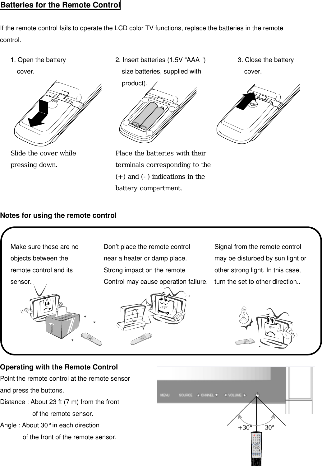 +30°  -30°  Batteries for the Remote Control  If the remote control fails to operate the LCD color TV functions, replace the batteries in the remote control.               Notes for using the remote control  Operating with the Remote Control Point the remote control at the remote sensor and press the buttons.   Distance : About 23 ft (7 m) from the front   of the remote sensor. Angle : About 30° in each direction   of the front of the remote sensor.   1. Open the battery cover.       Slide the cover while pressing down. 2. Insert batteries (1.5V “AAA ”)size batteries, supplied with   product).      Place the batteries with theirterminals corresponding to the(+) and (-) indications in the battery compartment.   3. Close the battery cover. Make sure these are no objects between the remote control and its sensor. Don’t place the remote control near a heater or damp place. Strong impact on the remote Control may cause operation failure.Signal from the remote control may be disturbed by sun light orother strong light. In this case, turn the set to other direction.. 