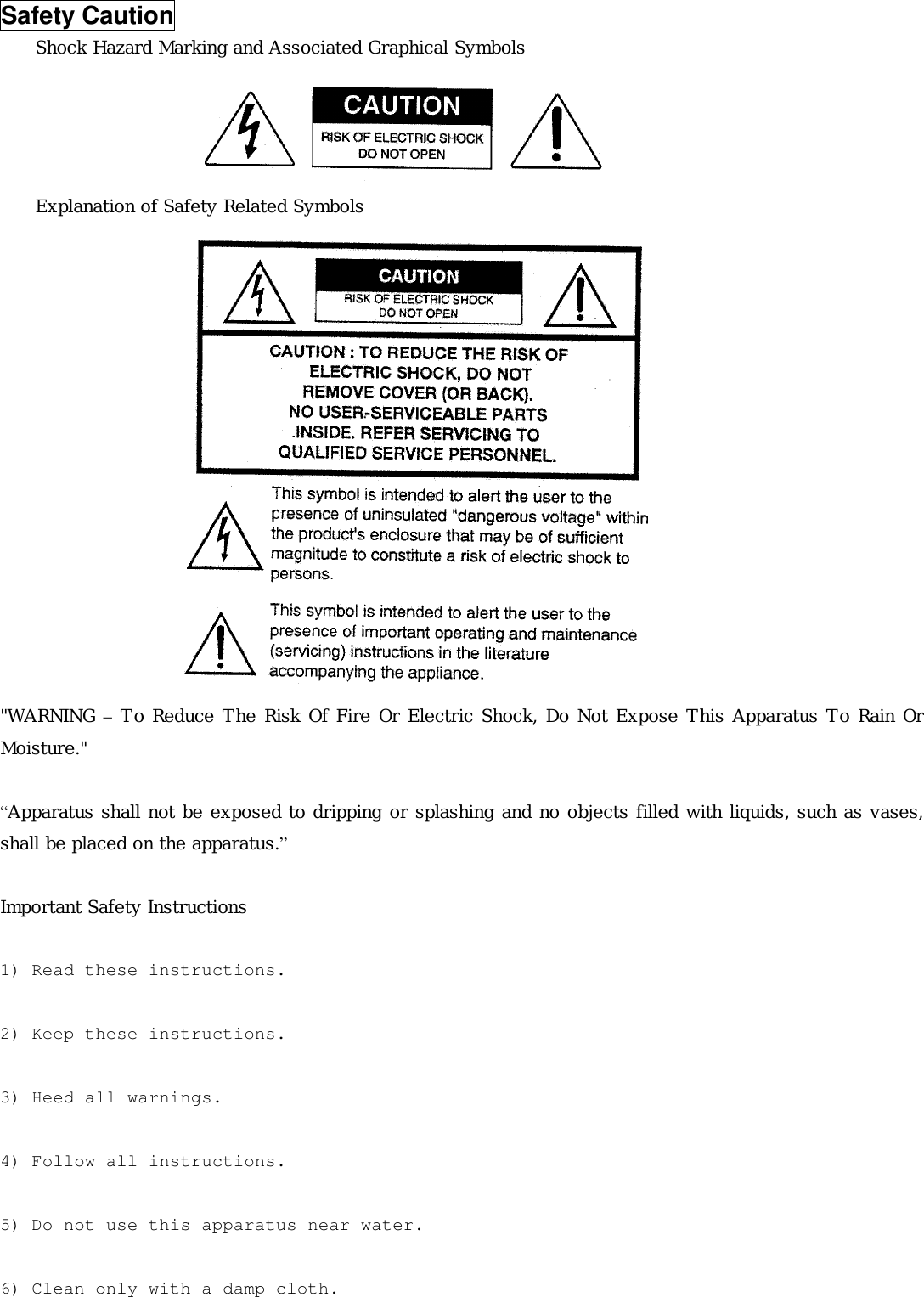 Safety Caution Shock Hazard Marking and Associated Graphical Symbols      Explanation of Safety Related Symbols                 &quot;WARNING – To Reduce The Risk Of Fire Or Electric Shock, Do Not Expose This Apparatus To Rain Or Moisture.&quot;  “Apparatus shall not be exposed to dripping or splashing and no objects filled with liquids, such as vases, shall be placed on the apparatus.”  Important Safety Instructions   1) Read these instructions.  2) Keep these instructions.  3) Heed all warnings.  4) Follow all instructions.  5) Do not use this apparatus near water.  6) Clean only with a damp cloth. 