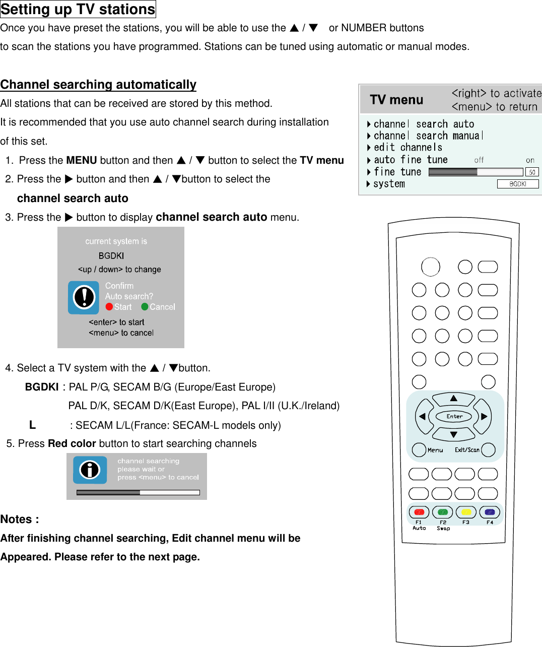  Setting up TV stations Once you have preset the stations, you will be able to use the S / T  or NUMBER buttons  to scan the stations you have programmed. Stations can be tuned using automatic or manual modes.  Channel searching automatically All stations that can be received are stored by this method.   It is recommended that you use auto channel search during installation   of this set. 1. Press the MENU button and then S / T button to select the TV menu 2. Press the X button and then S / Tbutton to select the   channel search auto 3. Press the X button to display channel search auto menu.              4. Select a TV system with the S / Tbutton.    BGDKI : PAL P/G, SECAM B/G (Europe/East Europe)   PAL D/K, SECAM D/K(East Europe), PAL I/II (U.K./Ireland)      L      : SECAM L/L(France: SECAM-L models only)  5. Press Red color button to start searching channels    Notes : After finishing channel searching, Edit channel menu will be Appeared. Please refer to the next page.           