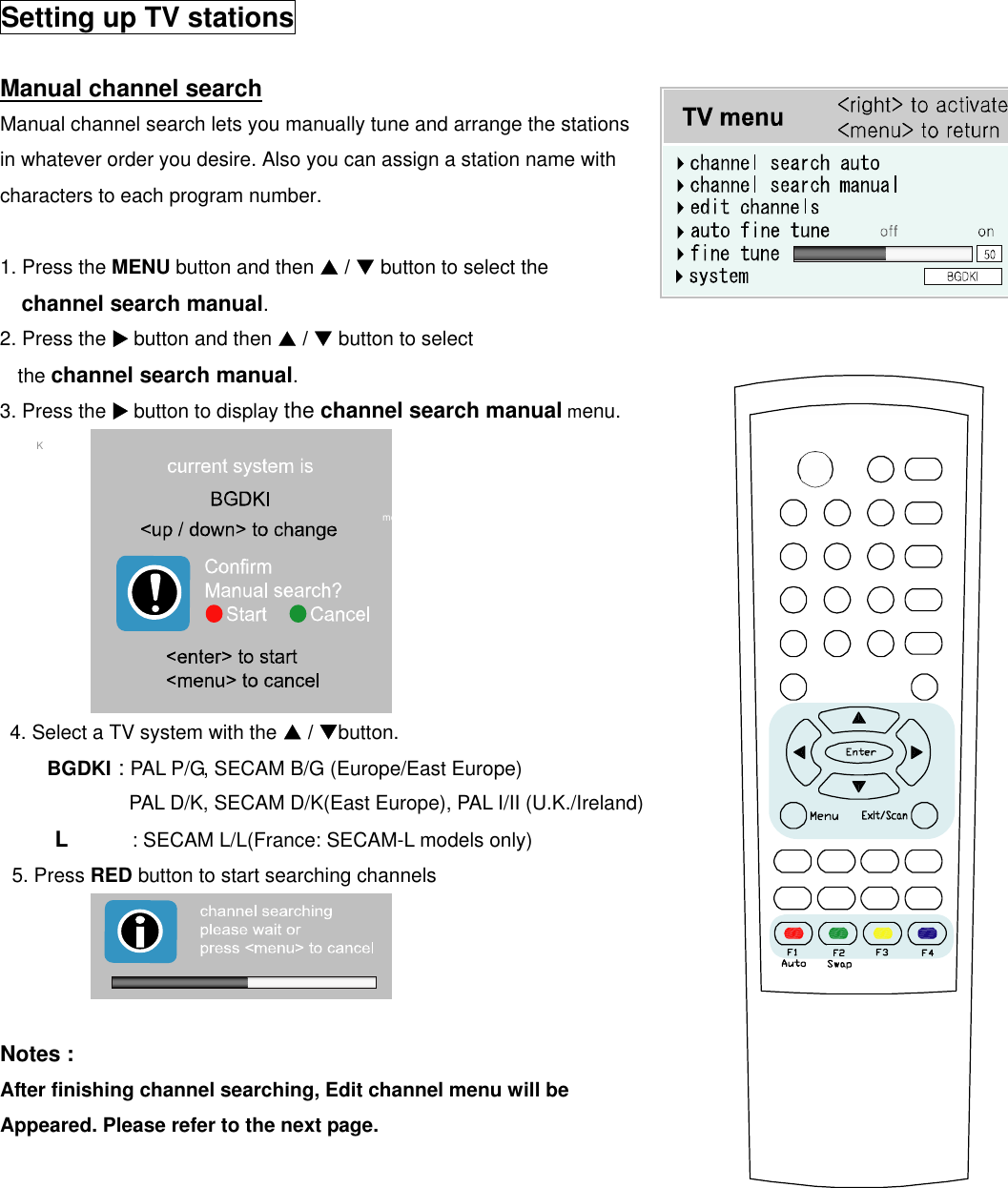  Setting up TV stations  Manual channel search  Manual channel search lets you manually tune and arrange the stations   in whatever order you desire. Also you can assign a station name with characters to each program number.  1. Press the MENU button and then S / T button to select the channel search manual. 2. Press the X button and then S / T button to select the channel search manual. 3. Press the X button to display the channel search manual menu. ()O}{OOKOMENU  me                                                                                             4. Select a TV system with the S / Tbutton.    BGDKI : PAL P/G, SECAM B/G (Europe/East Europe)   PAL D/K, SECAM D/K(East Europe), PAL I/II (U.K./Ireland)      L      : SECAM L/L(France: SECAM-L models only)  5. Press RED button to start searching channels     Notes : After finishing channel searching, Edit channel menu will be Appeared. Please refer to the next page.         