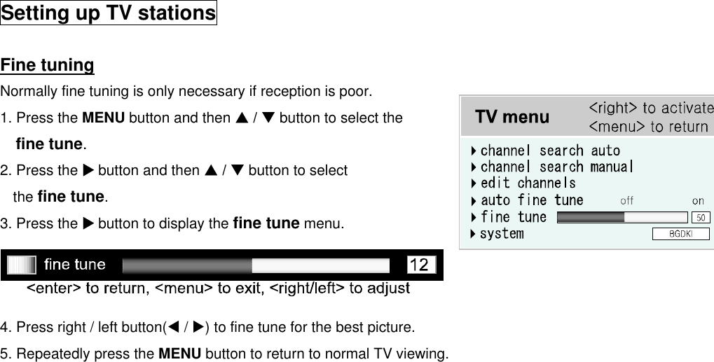  Setting up TV stations  Fine tuning Normally fine tuning is only necessary if reception is poor. 1. Press the MENU button and then S / T button to select the fine tune. 2. Press the X button and then S / T button to select the fine tune. 3. Press the X button to display the fine tune menu.    4. Press right / left button(W / X) to fine tune for the best picture. 5. Repeatedly press the MENU button to return to normal TV viewing.                           