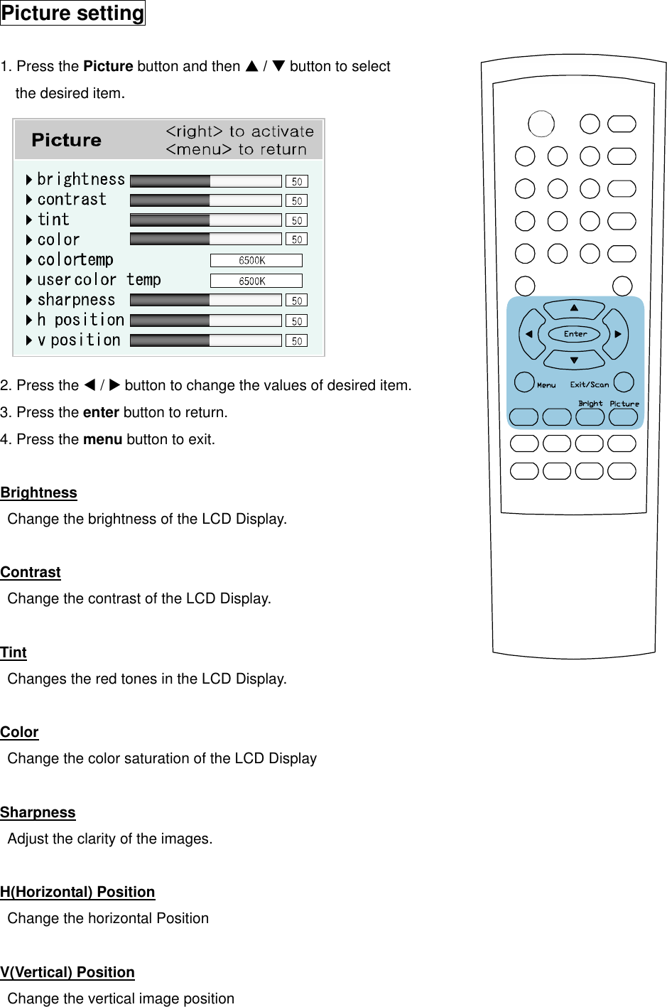  Picture setting  1. Press the Picture button and then S / T button to select the desired item.           2. Press the W / X button to change the values of desired item. 3. Press the enter button to return. 4. Press the menu button to exit.  Brightness   Change the brightness of the LCD Display.  Contrast   Change the contrast of the LCD Display.  Tint Changes the red tones in the LCD Display.  Color   Change the color saturation of the LCD Display  Sharpness   Adjust the clarity of the images.  H(Horizontal) Position   Change the horizontal Position  V(Vertical) Position   Change the vertical image position   