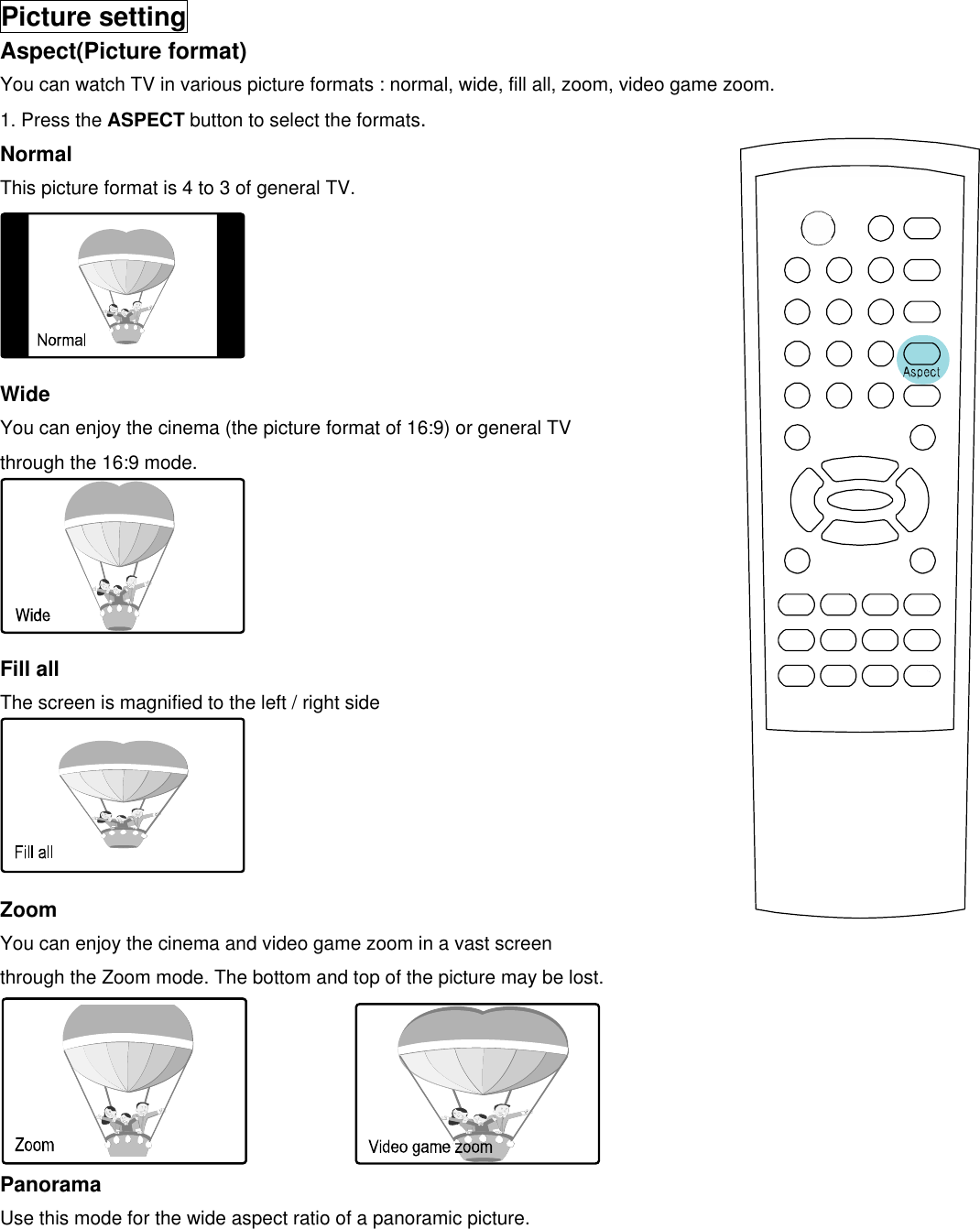  Picture setting Aspect(Picture format) You can watch TV in various picture formats : normal, wide, fill all, zoom, video game zoom. 1. Press the ASPECT button to select the formats. Normal This picture format is 4 to 3 of general TV.      Wide You can enjoy the cinema (the picture format of 16:9) or general TV   through the 16:9 mode.      Fill all The screen is magnified to the left / right side      Zoom You can enjoy the cinema and video game zoom in a vast screen through the Zoom mode. The bottom and top of the picture may be lost.              Panorama    Use this mode for the wide aspect ratio of a panoramic picture. 