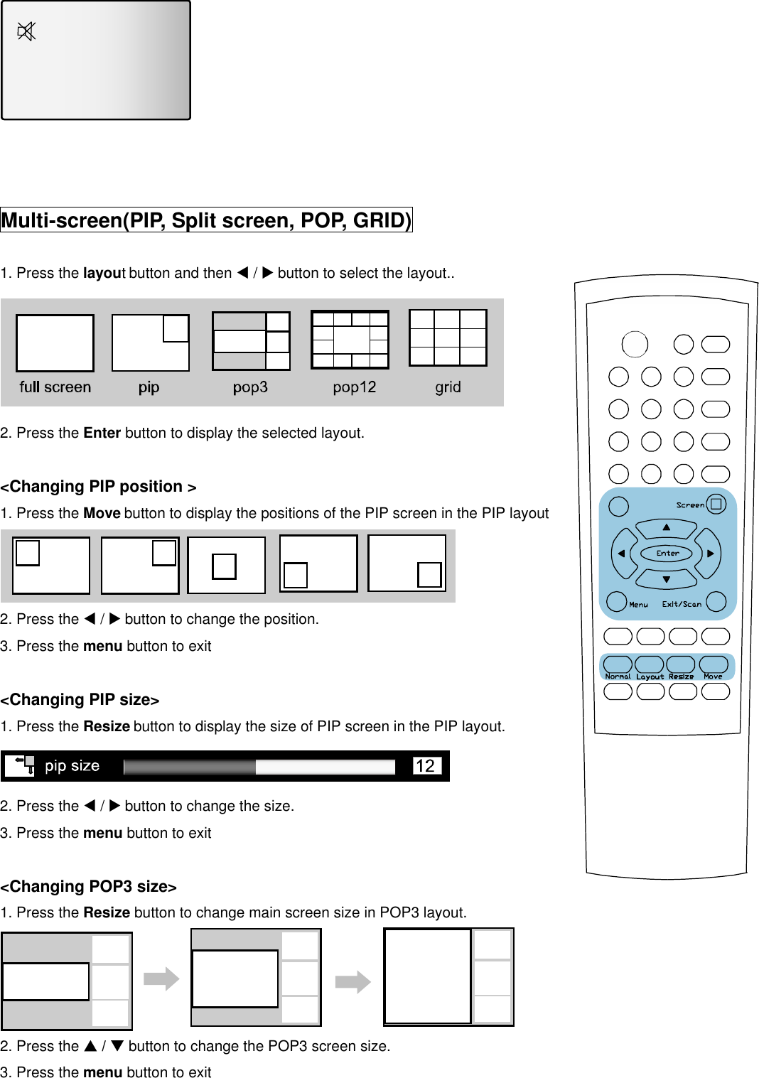     Multi-screen(PIP, Split screen, POP, GRID)  1. Press the layout button and then W / X button to select the layout..  2. Press the Enter button to display the selected layout.  &lt;Changing PIP position &gt; 1. Press the Move button to display the positions of the PIP screen in the PIP layout  2. Press the W / X button to change the position. 3. Press the menu button to exit    &lt;Changing PIP size&gt; 1. Press the Resize button to display the size of PIP screen in the PIP layout.       2. Press the W / X button to change the size. 3. Press the menu button to exit    &lt;Changing POP3 size&gt; 1. Press the Resize button to change main screen size in POP3 layout.  2. Press the S / T button to change the POP3 screen size. 3. Press the menu button to exit   