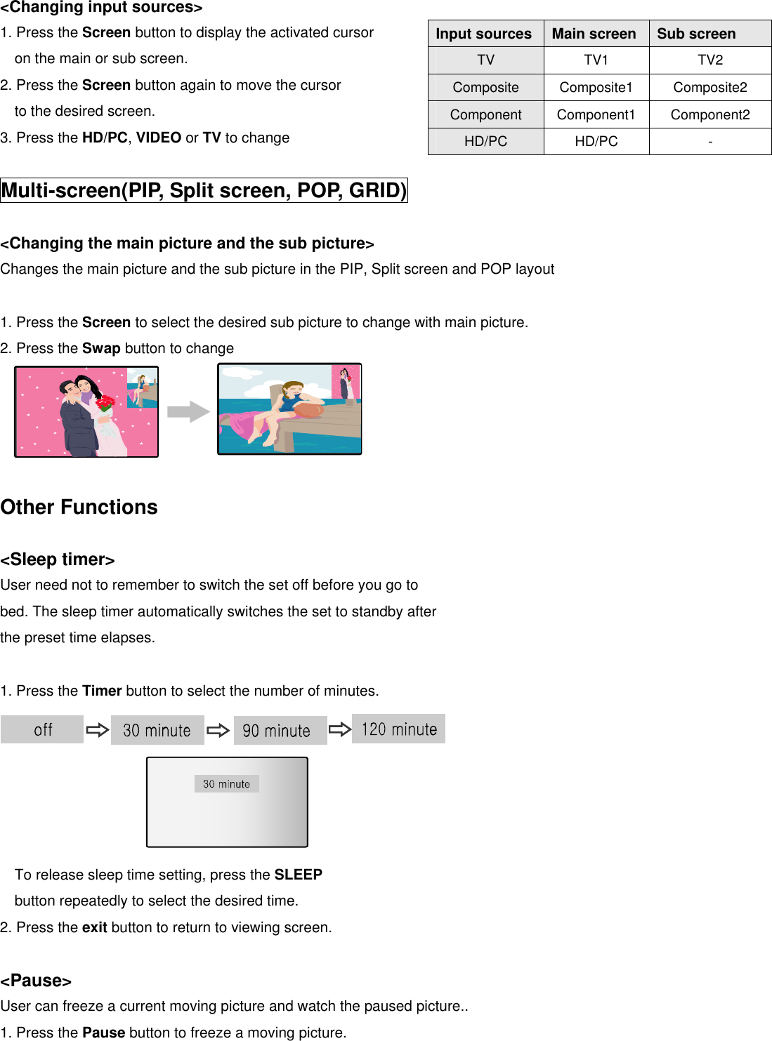  &lt;Changing input sources&gt; 1. Press the Screen button to display the activated cursor                            on the main or sub screen. 2. Press the Screen button again to move the cursor   to the desired screen. 3. Press the HD/PC, VIDEO or TV to change  Multi-screen(PIP, Split screen, POP, GRID)  &lt;Changing the main picture and the sub picture&gt; Changes the main picture and the sub picture in the PIP, Split screen and POP layout  1. Press the Screen to select the desired sub picture to change with main picture. 2. Press the Swap button to change        Other Functions  &lt;Sleep timer&gt; User need not to remember to switch the set off before you go to bed. The sleep timer automatically switches the set to standby after the preset time elapses.  1. Press the Timer button to select the number of minutes.        To release sleep time setting, press the SLEEP button repeatedly to select the desired time. 2. Press the exit button to return to viewing screen.  &lt;Pause&gt;  User can freeze a current moving picture and watch the paused picture.. 1. Press the Pause button to freeze a moving picture. Input sources Main screen  Sub screen TV  TV1 TV2 Composite  Composite1 Composite2 Component  Component1 Component2 HD/PC  HD/PC - 