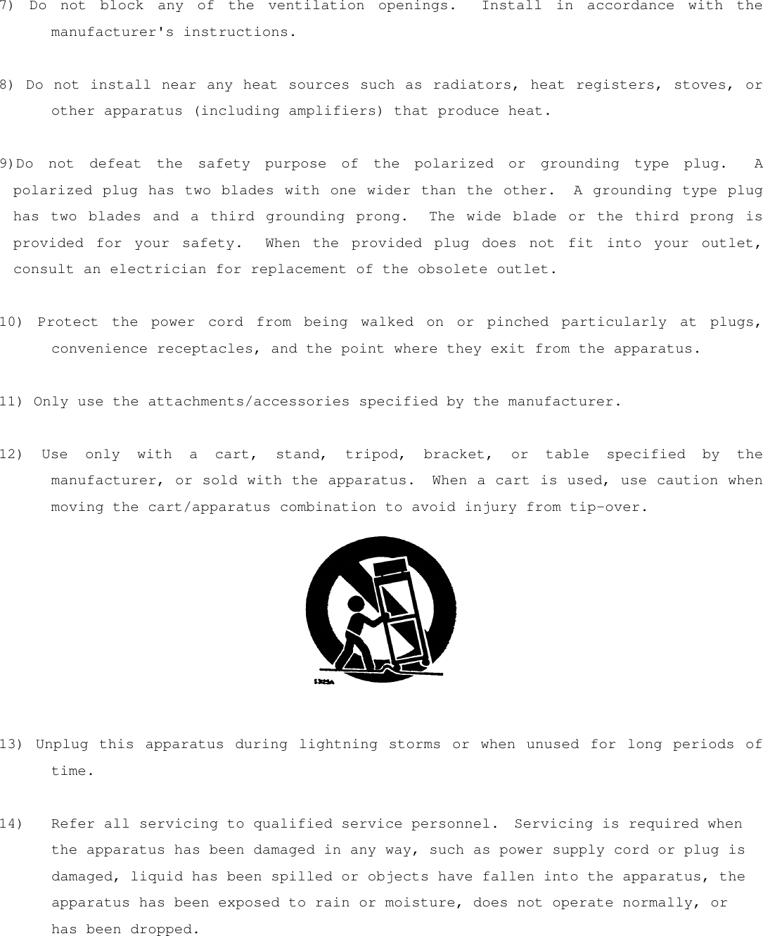 7) Do not block any of the ventilation openings.  Install in accordance with the manufacturer&apos;s instructions.  8) Do not install near any heat sources such as radiators, heat registers, stoves, or other apparatus (including amplifiers) that produce heat.  9)Do not defeat the safety purpose of the polarized or grounding type plug.  A polarized plug has two blades with one wider than the other.  A grounding type plug has two blades and a third grounding prong.  The wide blade or the third prong is provided for your safety.  When the provided plug does not fit into your outlet, consult an electrician for replacement of the obsolete outlet.  10) Protect the power cord from being walked on or pinched particularly at plugs, convenience receptacles, and the point where they exit from the apparatus.  11) Only use the attachments/accessories specified by the manufacturer.  12) Use only with a cart, stand, tripod, bracket, or table specified by the manufacturer, or sold with the apparatus.  When a cart is used, use caution when moving the cart/apparatus combination to avoid injury from tip-over.     13) Unplug this apparatus during lightning storms or when unused for long periods of time.  14)  Refer all servicing to qualified service personnel.  Servicing is required when the apparatus has been damaged in any way, such as power supply cord or plug is damaged, liquid has been spilled or objects have fallen into the apparatus, the apparatus has been exposed to rain or moisture, does not operate normally, or has been dropped.  
