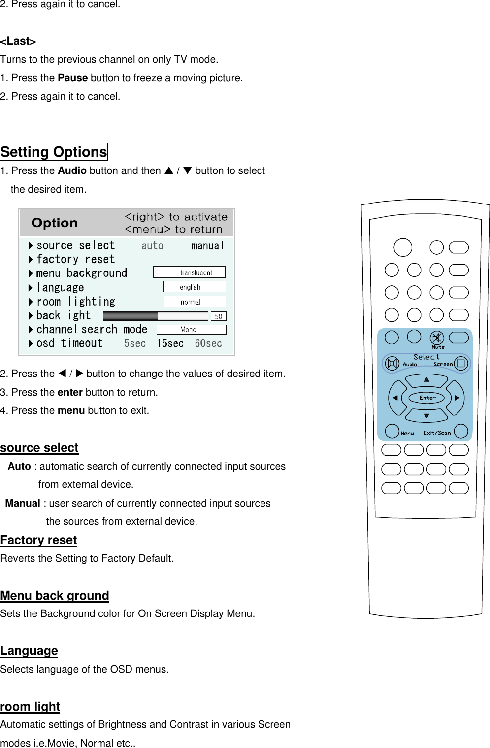 2. Press again it to cancel.  &lt;Last&gt; Turns to the previous channel on only TV mode. 1. Press the Pause button to freeze a moving picture. 2. Press again it to cancel.   Setting Options 1. Press the Audio button and then S / T button to select the desired item.          2. Press the W / X button to change the values of desired item. 3. Press the enter button to return. 4. Press the menu button to exit.  source select Auto : automatic search of currently connected input sources   from external device.  Manual : user search of currently connected input sources   the sources from external device. Factory reset Reverts the Setting to Factory Default.  Menu back ground Sets the Background color for On Screen Display Menu.  Language Selects language of the OSD menus.  room light Automatic settings of Brightness and Contrast in various Screen modes i.e.Movie, Normal etc.. 