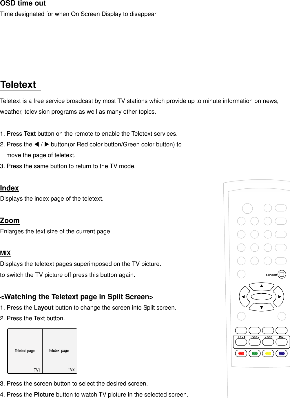  OSD time out Time designated for when On Screen Display to disappear      Teletext  Teletext is a free service broadcast by most TV stations which provide up to minute information on news,   weather, television programs as well as many other topics.  1. Press Text button on the remote to enable the Teletext services.   2. Press the W / X button(or Red color button/Green color button) to   move the page of teletext. 3. Press the same button to return to the TV mode.  Index Displays the index page of the teletext.  Zoom Enlarges the text size of the current page  MIX Displays the teletext pages superimposed on the TV picture. to switch the TV picture off press this button again.  &lt;Watching the Teletext page in Split Screen&gt; 1. Press the Layout button to change the screen into Split screen. 2. Press the Text button.  3. Press the screen button to select the desired screen.   4. Press the Picture button to watch TV picture in the selected screen. 