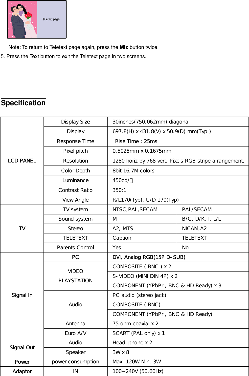    Note: To return to Teletext page again, press the Mix button twice. 5. Press the Text button to exit the Teletext page in two screens.     Specification  Display Size   30inches(750.062mm) diagonal Display   697.8(H) x 431.8(V) x 50.9(D) mm(Typ.) Response Time    Rise Time : 25ms Pixel pitch   0.5025mm x 0.1675mm Resolution   1280 horiz by 768 vert. Pixels RGB stripe arrangement. Color Depth   8bit 16,7M colors Luminance  450cd/㎡ Contrast Ratio   350:1 LCD PANEL View Angle   R/L170(Typ), U/D 170(Typ) TV system  NTSC,PAL,SECAM  PAL/SECAM Sound system   M   B/G, D/K, I, L/L Stereo   A2, MTS   NICAM,A2 TELETEXT   Caption   TELETEXT  TV Parents Control   Yes   No PC   DVI, Analog RGB(15P D-SUB)  COMPOSITE ( BNC ) x 2  S-VIDEO (MINI DIN 4P) x 2 VIDEO PLAYSTATION   COMPONENT (YPbPr , BNC &amp; HD Ready) x 3  PC audio (stereo jack)  COMPOSITE ( BNC) Audio  COMPONENT (YPbPr , BNC &amp; HD Ready) Antenna   75 ohm coaxial x 2 Signal In Euro A/V   SCART (PAL only) x 1 Audio   Head-phone x 2 Signal Out  Speaker   3W x 8 Power  power consumption   Max. 120W Min. 3W Adaptor  IN  100~240V (50,60Hz) 