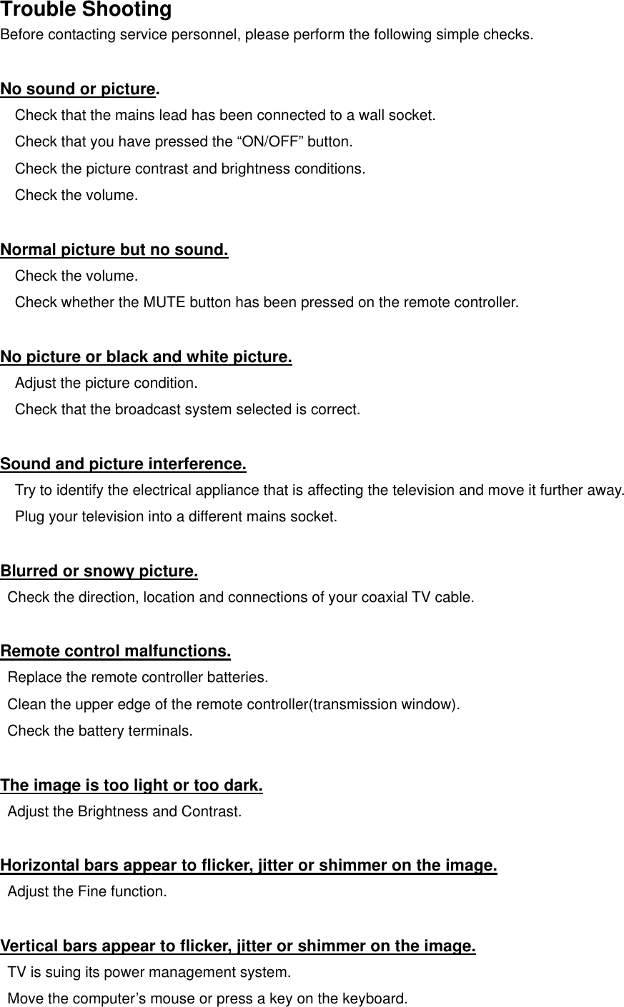   Trouble Shooting Before contacting service personnel, please perform the following simple checks.  No sound or picture.     Check that the mains lead has been connected to a wall socket.     Check that you have pressed the “ON/OFF” button.     Check the picture contrast and brightness conditions.   Check the volume.  Normal picture but no sound.   Check the volume.     Check whether the MUTE button has been pressed on the remote controller.   No picture or black and white picture.   Adjust the picture condition. Check that the broadcast system selected is correct.  Sound and picture interference.     Try to identify the electrical appliance that is affecting the television and move it further away.     Plug your television into a different mains socket.  Blurred or snowy picture.   Check the direction, location and connections of your coaxial TV cable.  Remote control malfunctions.   Replace the remote controller batteries.   Clean the upper edge of the remote controller(transmission window).   Check the battery terminals.  The image is too light or too dark.   Adjust the Brightness and Contrast.  Horizontal bars appear to flicker, jitter or shimmer on the image.   Adjust the Fine function.  Vertical bars appear to flicker, jitter or shimmer on the image.   TV is suing its power management system.   Move the computer’s mouse or press a key on the keyboard.  