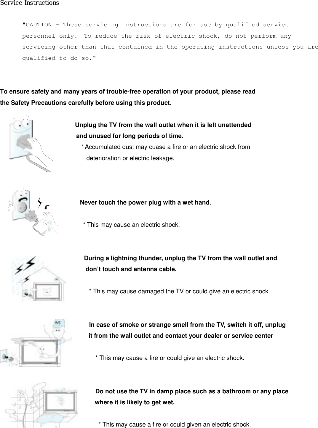 Service Instructions   &quot;CAUTION – These servicing instructions are for use by qualified service personnel only.  To reduce the risk of electric shock, do not perform any servicing other than that contained in the operating instructions unless you are qualified to do so.&quot;  To ensure safety and many years of trouble-free operation of your product, please read the Safety Precautions carefully before using this product.                           Unplug the TV from the wall outlet when it is left unattended  and unused for long periods of time. * Accumulated dust may cuase a fire or an electric shock from   deterioration or electric leakage.                              Never touch the power plug with a wet hand.                             * This may cause an electric shock.                               During a lightning thunder, unplug the TV from the wall outlet and don’t touch and antenna cable.                               * This may cause damaged the TV or could give an electric shock.                                In case of smoke or strange smell from the TV, switch it off, unplug   it from the wall outlet and contact your dealer or service center                                                               * This may cause a fire or could give an electric shock.                                  Do not use the TV in damp place such as a bathroom or any place where it is likely to get wet.                                                                 * This may cause a fire or could given an electric shock.                            