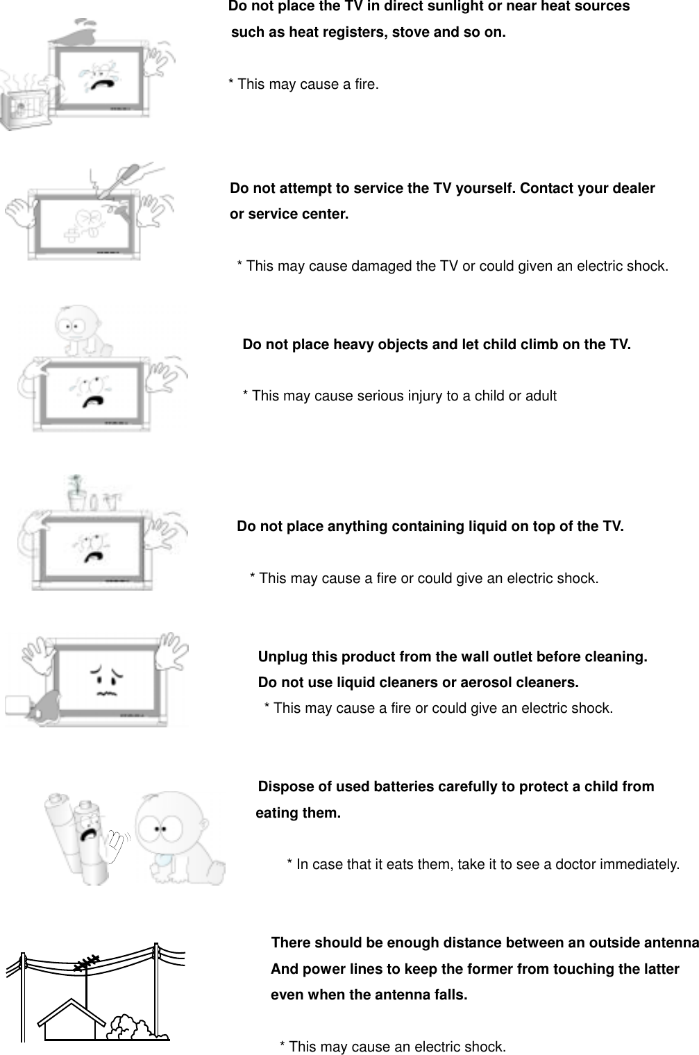                                Do not place the TV in direct sunlight or near heat sources such as heat registers, stove and so on.                                 * This may cause a fire.                                    Do not attempt to service the TV yourself. Contact your dealer                                 or service center.          * This may cause damaged the TV or could given an electric shock.                                    Do not place heavy objects and let child climb on the TV.                                   * This may cause serious injury to a child or adult                                                                       Do not place anything containing liquid on top of the TV.                                    * This may cause a fire or could give an electric shock.                                       Unplug this product from the wall outlet before cleaning.                                     Do not use liquid cleaners or aerosol cleaners.                                     * This may cause a fire or could give an electric shock.                                       Dispose of used batteries carefully to protect a child from eating them.                                       * In case that it eats them, take it to see a doctor immediately.                                         There should be enough distance between an outside antenna And power lines to keep the former from touching the latter even when the antenna falls.                                         * This may cause an electric shock. 