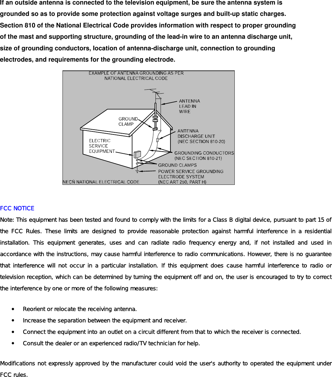  If an outside antenna is connected to the television equipment, be sure the antenna system is grounded so as to provide some protection against voltage surges and built-up static charges. Section 810 of the National Electrical Code provides information with respect to proper grounding of the mast and supporting structure, grounding of the lead-in wire to an antenna discharge unit, size of grounding conductors, Iocation of antenna-discharge unit, connection to grounding electrodes, and requirements for the grounding electrode.               FCC NOTICE Note: This equipment has been tested and found to comply with the limits for a Class B digital device, pursuant to part 15 of the FCC Rules. These limits are designed to provide reasonable protection against harmful interference in a residential installation. This equipment generates, uses and can radiate radio frequency energy and, if not installed and used in accordance with the instructions, may cause harmful interference to radio communications. However, there is no guarantee that interference will not occur in a particular installation. If this equipment does cause harmful interference to radio or television reception, which can be determined by turning the equipment off and on, the user is encouraged to try to correct the interference by one or more of the following measures:  •  Reorient or relocate the receiving antenna.  •  Increase the separation between the equipment and receiver.  •  Connect the equipment into an outlet on a circuit different from that to which the receiver is connected.  •  Consult the dealer or an experienced radio/TV technician for help.  Modifications not expressly approved by the manufacturer could void the user&apos;s authority to operated the equipment under FCC rules.