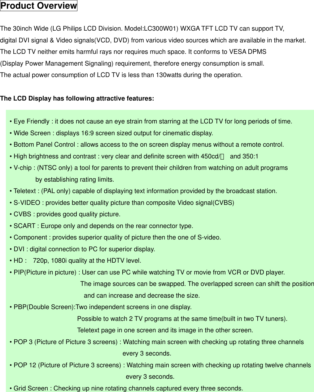  Product Overview  The 30inch Wide (LG Philips LCD Division. Model:LC300W01) WXGA TFT LCD TV can support TV,   digital DVI signal &amp; Video signals(VCD, DVD) from various video sources which are available in the market. The LCD TV neither emits harmful rays nor requires much space. It conforms to VESA DPMS (Display Power Management Signaling) requirement, therefore energy consumption is small.   The actual power consumption of LCD TV is less than 130watts during the operation.  The LCD Display has following attractive features:          • Eye Friendly : it does not cause an eye strain from starring at the LCD TV for long periods of time.       • Wide Screen : displays 16:9 screen sized output for cinematic display.       • Bottom Panel Control : allows access to the on screen display menus without a remote control.       • High brightness and contrast : very clear and definite screen with 450cd/㎡ and 350:1       • V-chip : (NTSC only) a tool for parents to prevent their children from watching on adult programs   by establishing rating limits.       • Teletext : (PAL only) capable of displaying text information provided by the broadcast station.         • S-VIDEO : provides better quality picture than composite Video signal(CVBS)       • CVBS : provides good quality picture.       • SCART : Europe only and depends on the rear connector type.       • Component : provides superior quality of picture then the one of S-video.       • DVI : digital connection to PC for superior display.       • HD :    720p, 1080i quality at the HDTV level.       • PIP(Picture in picture) : User can use PC while watching TV or movie from VCR or DVD player.                            The image sources can be swapped. The overlapped screen can shift the position and can increase and decrease the size.         • PBP(Double Screen):Two independent screens in one display.                           Possible to watch 2 TV programs at the same time(built in two TV tuners).                         Teletext page in one screen and its image in the other screen.        • POP 3 (Picture of Picture 3 screens) : Watching main screen with checking up rotating three channels every 3 seconds.         • POP 12 (Picture of Picture 3 screens) : Watching main screen with checking up rotating twelve channels   every 3 seconds.       • Grid Screen : Checking up nine rotating channels captured every three seconds.       