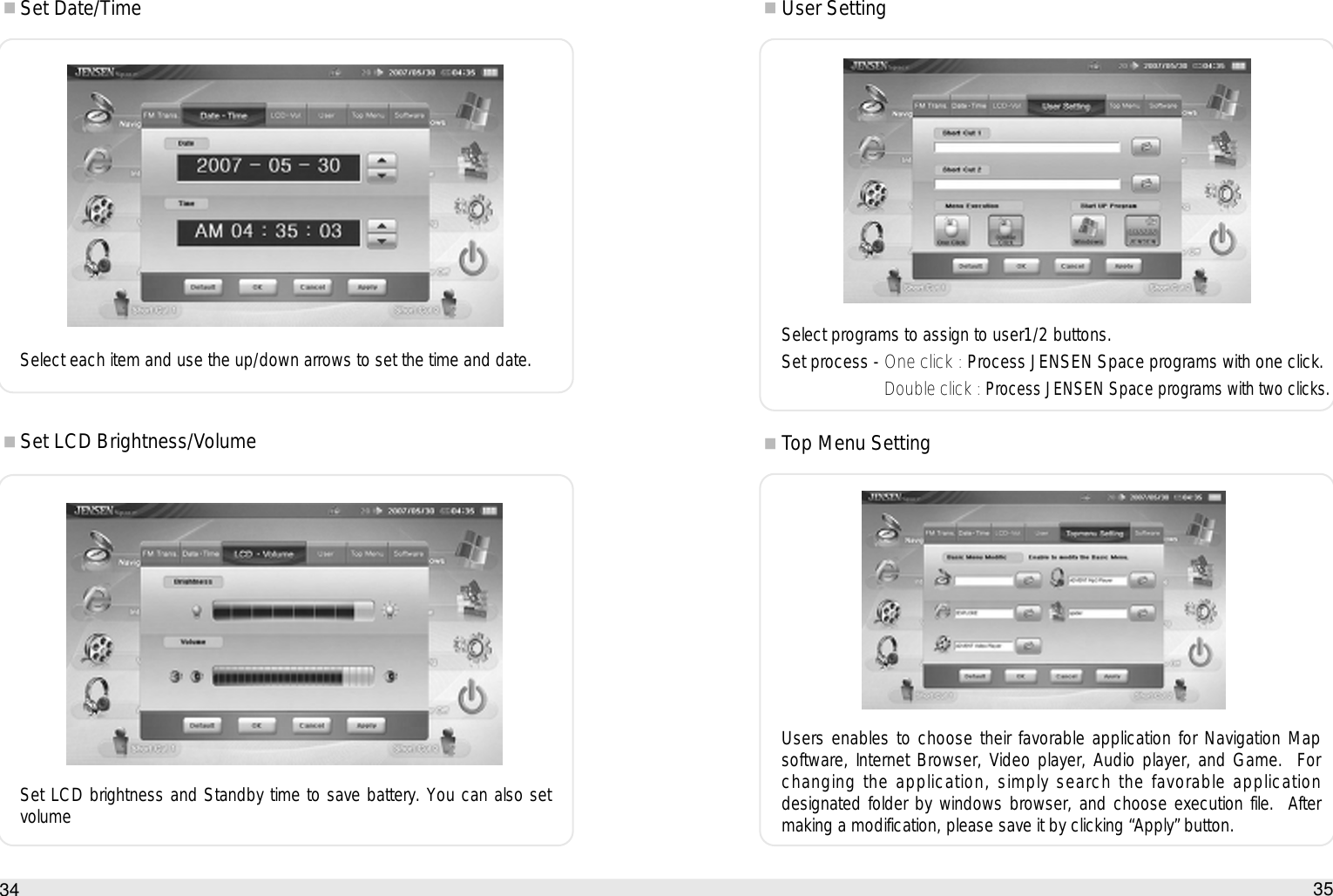 35How to use the Auto PC34Set Date/TimeSelect each item and use the up/down arrows to set the time and date.Set LCD Brightness/VolumeSet LCD brightness and Standby time to save battery. You can also setvolumeUser SettingSelect programs to assign to user1/2 buttons.Set process - One click : Process JENSEN Space programs with one click.Double click :Process JENSEN Space programs with two clicks.Top Menu SettingUsers enables to choose their favorable application for Navigation Mapsoftware, Internet Browser, Video player, Audio player, and Game.  Forchanging the application, simply search the favorable applicationdesignated folder by windows browser, and choose execution file.  Aftermaking a modification, please save it by clicking “Apply” button.