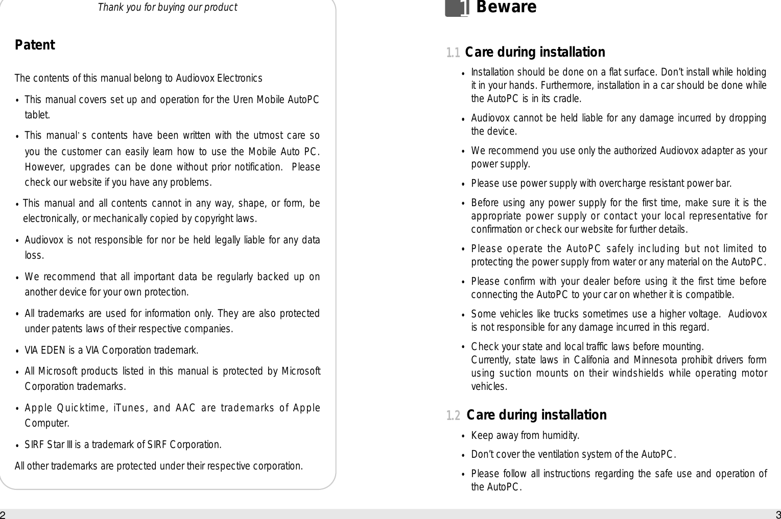 11.1Care during installationInstallation should be done on a flat surface. Don’t install while holdingit in your hands. Furthermore, installation in a car should be done whilethe AutoPC is in its cradle.Audiovox cannot be held liable for any damage incurred by droppingthe device.We recommend you use only the authorized Audiovox adapter as yourpower supply.Please use power supply with overcharge resistant power bar.Before using any power supply for the first time, make sure it is theappropriate power supply or contact your local representative forconfirmation or check our website for further details. Please operate the AutoPC safely including but not limited toprotecting the power supply from water or any material on the AutoPC.Please confirm with your dealer before using it the first time beforeconnecting the AutoPC to your car on whether it is compatible.Some vehicles like trucks sometimes use a higher voltage.  Audiovoxis not responsible for any damage incurred in this regard.Check your state and local traffic laws before mounting.Currently, state laws in Califonia and Minnesota prohibit drivers formusing suction mounts on their windshields while operating motorvehicles.1.2Care during installationKeep away from humidity.Don’t cover the ventilation system of the AutoPC.Please follow all instructions regarding the safe use and operation ofthe AutoPC.3BewarePatentThe contents of this manual belong to Audiovox ElectronicsThis manual covers set up and operation for the Uren Mobile AutoPCtablet.This manual s contents have been written with the utmost care soyou the customer can easily learn how to use the Mobile Auto PC.However, upgrades can be done without prior notification.  Pleasecheck our website if you have any problems.This manual and all contents cannot in any way, shape, or form, beelectronically, or mechanically copied by copyright laws.Audiovox is not responsible for nor be held legally liable for any dataloss.We recommend that all important data be regularly backed up onanother device for your own protection.All trademarks are used for information only. They are also protectedunder patents laws of their respective companies.VIA EDEN is a VIA Corporation trademark.All Microsoft products listed in this manual is protected by MicrosoftCorporation trademarks.Apple Quicktime, iTunes, and AAC are trademarks of AppleComputer.SIRF Star III is a trademark of SIRF Corporation.All other trademarks are protected under their respective corporation.21BewareThank you for buying our product