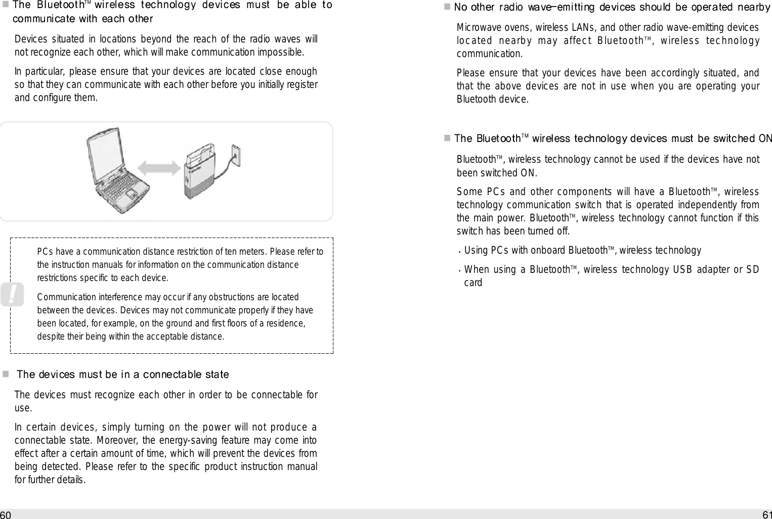 Microwave ovens, wireless LANs, and other radio wave-emitting deviceslocated nearby may affect BluetoothTM‚ wireless technologycommunication.Please ensure that your devices have been accordingly situated, andthat the above devices are not in use when you are operating yourBluetooth device.BluetoothTM‚ wireless technology cannot be used if the devices have notbeen switched ON.Some PCs and other components will have a BluetoothTM‚ wirelesstechnology communication switch that is operated independently fromthe main power. BluetoothTM‚ wireless technology cannot function if thisswitch has been turned off. Using PCs with onboard BluetoothTM‚ wireless technology  When using a BluetoothTM‚ wireless technology USB adapter or SDcard61How to use the Auto PCDevices situated in locations beyond the reach of the radio waves willnot recognize each other, which will make communication impossible.In particular, please ensure that your devices are located close enoughso that they can communicate with each other before you initially registerand configure them. The devices must recognize each other in order to be connectable foruse.In certain devices, simply turning on the power will not produce aconnectable state. Moreover, the energy-saving feature may come intoeffect after a certain amount of time, which will prevent the devices frombeing detected. Please refer to the specific product instruction manualfor further details.60PCs have a communication distance restriction of ten meters. Please refer tothe instruction manuals for information on the communication distancerestrictions specific to each device. Communication interference may occur if any obstructions are locatedbetween the devices. Devices may not communicate properly if they havebeen located, for example, on the ground and first floors of a residence,despite their being within the acceptable distance. !