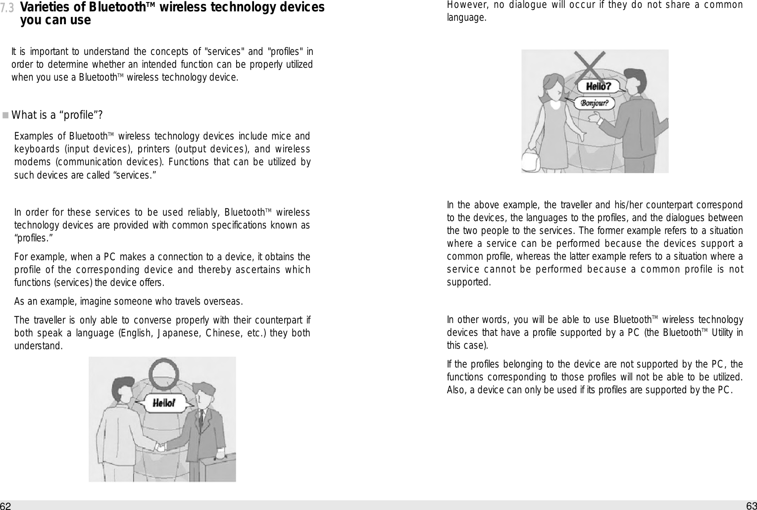 However, no dialogue will occur if they do not share a commonlanguage.In the above example, the traveller and his/her counterpart correspondto the devices, the languages to the profiles, and the dialogues betweenthe two people to the services. The former example refers to a situationwhere a service can be performed because the devices support acommon profile, whereas the latter example refers to a situation where aservice cannot be performed because a common profile is notsupported. In other words, you will be able to use BluetoothTM wireless technologydevices that have a profile supported by a PC (the BluetoothTM Utility inthis case).If the profiles belonging to the device are not supported by the PC, thefunctions corresponding to those profiles will not be able to be utilized.Also, a device can only be used if its profiles are supported by the PC. 63How to use the Auto PC7.3Varieties of BluetoothTMwireless technology devicesyou can useIt is important to understand the concepts of &quot;services&quot; and &quot;profiles&quot; inorder to determine whether an intended function can be properly utilizedwhen you use a BluetoothTM wireless technology device. What is a “profile”?Examples of BluetoothTM wireless technology devices include mice andkeyboards (input devices), printers (output devices), and wirelessmodems (communication devices). Functions that can be utilized bysuch devices are called “services.” In order for these services to be used reliably, BluetoothTM wirelesstechnology devices are provided with common specifications known as“profiles.”For example, when a PC makes a connection to a device, it obtains theprofile of the corresponding device and thereby ascertains whichfunctions (services) the device offers. As an example, imagine someone who travels overseas. The traveller is only able to converse properly with their counterpart ifboth speak a language (English, Japanese, Chinese, etc.) they bothunderstand.62