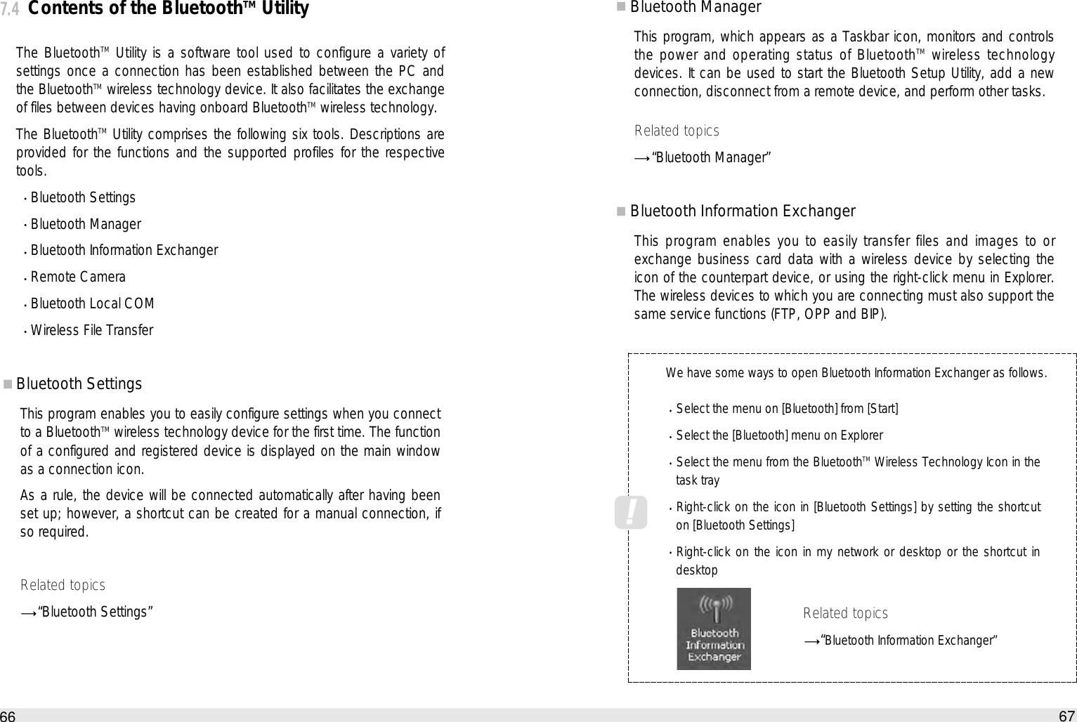 Bluetooth ManagerThis program, which appears as a Taskbar icon, monitors and controlsthe power and operating status of BluetoothTM wireless technologydevices. It can be used to start the Bluetooth Setup Utility, add a newconnection, disconnect from a remote device, and perform other tasks. Related topics“Bluetooth Manager”Bluetooth Information ExchangerThis program enables you to easily transfer files and images to orexchange business card data with a wireless device by selecting theicon of the counterpart device, or using the right-click menu in Explorer.The wireless devices to which you are connecting must also support thesame service functions (FTP, OPP and BIP).67How to use the Auto PC7.4Contents of the BluetoothTMUtilityThe BluetoothTM Utility is a software tool used to configure a variety ofsettings once a connection has been established between the PC andthe BluetoothTM wireless technology device. It also facilitates the exchangeof files between devices having onboard BluetoothTM wireless technology. The BluetoothTM Utility comprises the following six tools. Descriptions areprovided for the functions and the supported profiles for the respectivetools. Bluetooth Settings Bluetooth Manager Bluetooth Information Exchanger Remote Camera Bluetooth Local COM Wireless File Transfer Bluetooth SettingsThis program enables you to easily configure settings when you connectto a BluetoothTM wireless technology device for the first time. The functionof a configured and registered device is displayed on the main windowas a connection icon.As a rule, the device will be connected automatically after having beenset up; however, a shortcut can be created for a manual connection, ifso required. Related topics“Bluetooth Settings”66We have some ways to open Bluetooth Information Exchanger as follows. Select the menu on [Bluetooth] from [Start] Select the [Bluetooth] menu on Explorer  Select the menu from the BluetoothTMWireless Technology Icon in thetask tray Right-click on the icon in [Bluetooth Settings] by setting the shortcuton [Bluetooth Settings] Right-click on the icon in my network or desktop or the shortcut indesktop Related topics“Bluetooth Information Exchanger”!