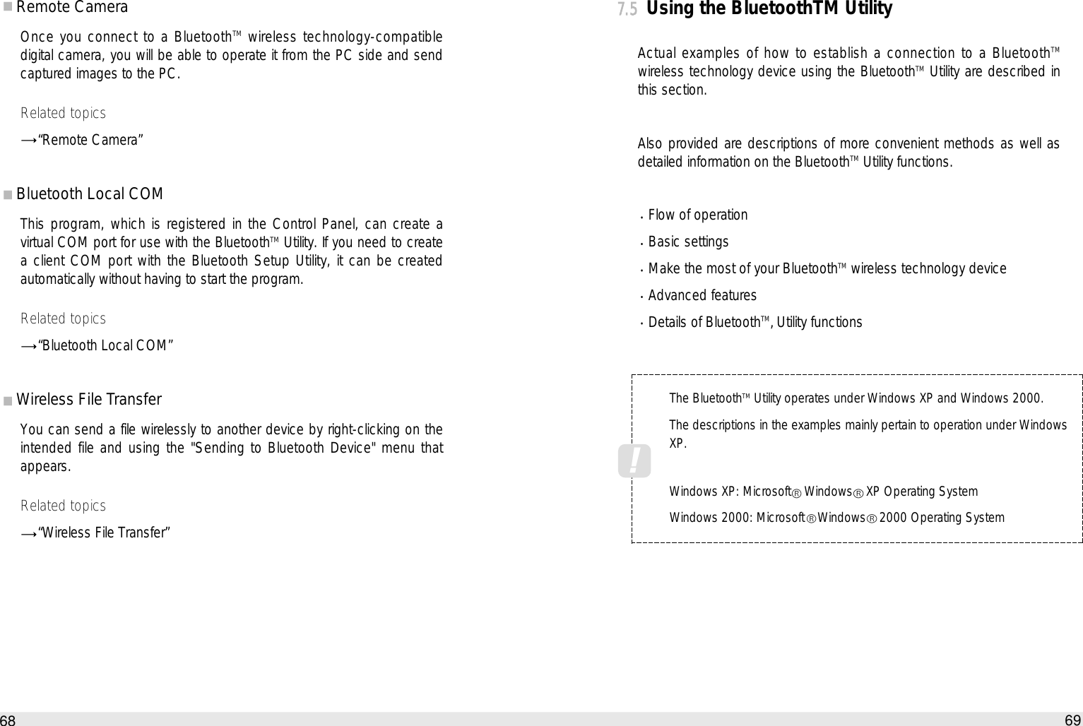 69How to use the Auto PCRemote Camera Once you connect to a BluetoothTM wireless technology-compatibledigital camera, you will be able to operate it from the PC side and sendcaptured images to the PC. Related topics“Remote Camera”Bluetooth Local COM This program, which is registered in the Control Panel, can create avirtual COM port for use with the BluetoothTM Utility. If you need to createa client COM port with the Bluetooth Setup Utility, it can be createdautomatically without having to start the program. Related topics“Bluetooth Local COM”Wireless File Transfer You can send a file wirelessly to another device by right-clicking on theintended file and using the &quot;Sending to Bluetooth Device&quot; menu thatappears.Related topics“Wireless File Transfer”687.5Using the BluetoothTM UtilityActual examples of how to establish a connection to a BluetoothTMwireless technology device using the BluetoothTM Utility are described inthis section.Also provided are descriptions of more convenient methods as well asdetailed information on the BluetoothTM Utility functions.Flow of operation Basic settings Make the most of your BluetoothTM wireless technology device Advanced features Details of BluetoothTM‚ Utility functionsThe BluetoothTMUtility operates under Windows XP and Windows 2000.The descriptions in the examples mainly pertain to operation under WindowsXP.Windows XP: Microsoft Windows XP Operating SystemWindows 2000: Microsoft Windows 2000 Operating System !