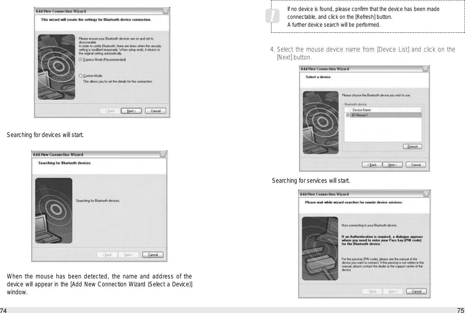 75How to use the Auto PC744. Select the mouse device name from [Device List] and click on the[Next] button.Searching for services will start.Searching for devices will start.When the mouse has been detected, the name and address of thedevice will appear in the [Add New Connection Wizard (Select a Device)]window.If no device is found, please confirm that the device has been madeconnectable, and click on the [Refresh] button.A further device search will be performed.!