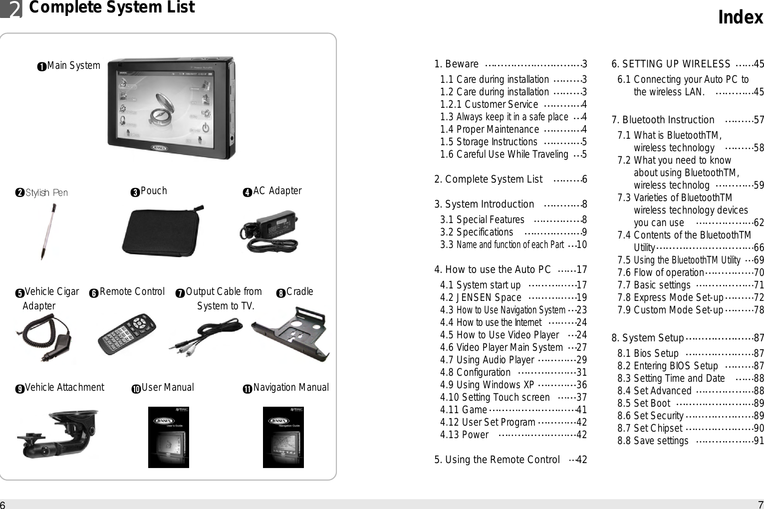 Index762Complete System ListPouch AC AdapterCradleNavigation ManualVehicle CigarAdapter Remote ControlUser ManualVehicle AttachmentMain System 1. Beware 31.1 Care during installation 31.2 Care during installation 31.2.1 Customer Service 41.3 Always keep it in a safe place41.4 Proper Maintenance 41.5 Storage Instructions 51.6 Careful Use While Traveling 52. Complete System List 63. System Introduction 83.1 Special Features 83.2 Specifications  93.3 Name and function of each Part104. How to use the Auto PC 174.1 System start up 174.2 JENSEN Space 194.3 How to Use Navigation System234.4 How to use the Internet244.5 How to Use Video Player 244.6 Video Player Main System 274.7 Using Audio Player 294.8 Configuration 314.9 Using Windows XP 364.10 Setting Touch screen 374.11 Game 414.12 User Set Program 424.13 Power 425. Using the Remote Control 426. SETTING UP WIRELESS 456.1 Connecting your Auto PC to the wireless LAN. 457. Bluetooth Instruction 577.1 What is BluetoothTM‚ wireless technology 587.2 What you need to know about using BluetoothTM‚ wireless technolog 597.3 Varieties of BluetoothTM wireless technology devices you can use  627.4 Contents of the BluetoothTM Utility 667.5 Using the BluetoothTM Utility697.6 Flow of operation 707.7 Basic settings 717.8 Express Mode Set-up 727.9 Custom Mode Set-up 788. System Setup 878.1 Bios Setup 878.2 Entering BIOS Setup 878.3 Setting Time and Date 888.4 Set Advanced 888.5 Set Boot 898.6 Set Security 898.7 Set Chipset 908.8 Save settings 91Output Cable fromSystem to TV.