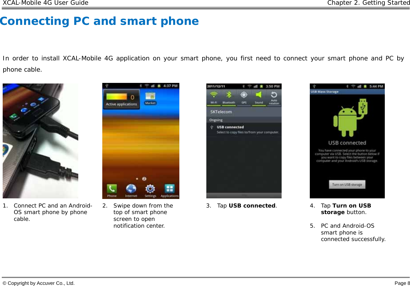 XCAL-Mobile 4G User Guide   Chapter 2. Getting Started © Copyright by Accuver Co., Ltd.    Page 8 Connecting PC and smart phone  In order to install XCAL-Mobile 4G application on your smart phone, you first need to connect your smart phone and PC by phone cable.       1. Connect PC and an Android-OS smart phone by phone cable. 2. Swipe down from the top of smart phone screen to open notification center. 3. Tap USB connected. 4. Tap Turn on USB storage button.  5. PC and Android-OS smart phone is connected successfully.    