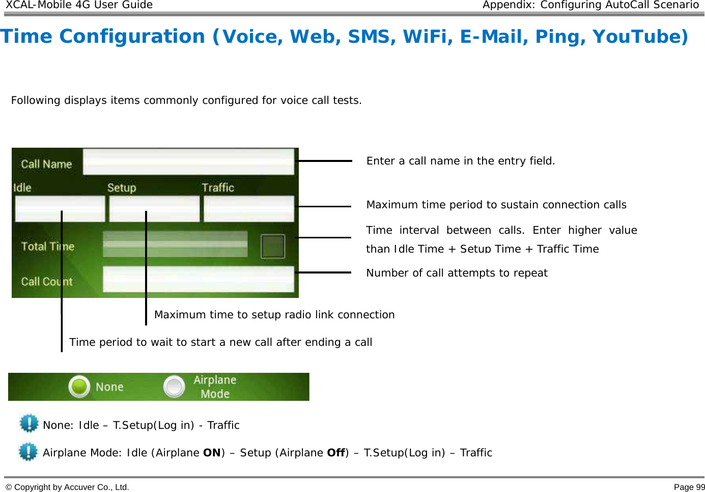 XCAL-Mobile 4G User Guide  Appendix: Configuring AutoCall Scenario  © Copyright by Accuver Co., Ltd.    Page 99 Time Configuration (Voice, Web, SMS, WiFi, E-Mail, Ping, YouTube)    Following displays items commonly configured for voice call tests.                                                                           Maximum time period to sustain connection calls                                   Maximum time to setup radio link connection              Time period to wait to start a new call after ending a call    None: Idle – T.Setup(Log in) - Traffic Airplane Mode: Idle (Airplane ON) – Setup (Airplane Off) – T.Setup(Log in) – Traffic Enter a call name in the entry field.  Time interval between calls. Enter higher value than Idle Time + Setup Time + Traffic Time Number of call attempts to repeat  