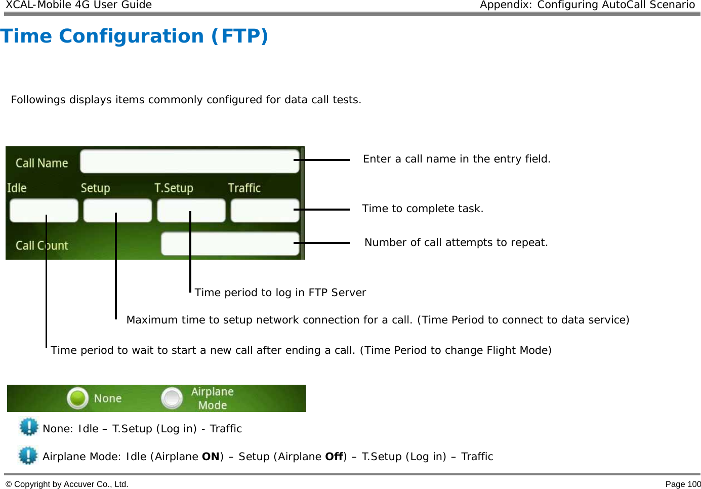 XCAL-Mobile 4G User Guide  Appendix: Configuring AutoCall Scenario  © Copyright by Accuver Co., Ltd.    Page 100 Time period to log in FTP Server Time Configuration (FTP)    Followings displays items commonly configured for data call tests.             None: Idle – T.Setup (Log in) - Traffic Airplane Mode: Idle (Airplane ON) – Setup (Airplane Off) – T.Setup (Log in) – Traffic Enter a call name in the entry field.  Maximum time to setup network connection for a call. (Time Period to connect to data service)  Number of call attempts to repeat.  Time to complete task.  Time period to wait to start a new call after ending a call. (Time Period to change Flight Mode) 