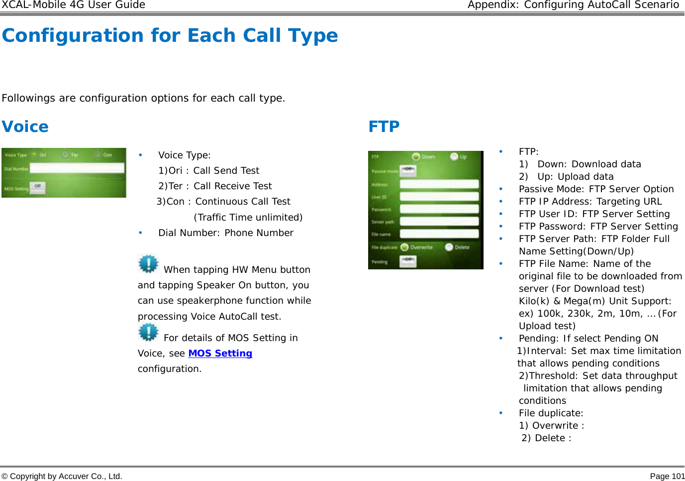 XCAL-Mobile 4G User Guide  Appendix: Configuring AutoCall Scenario  © Copyright by Accuver Co., Ltd.    Page 101 Configuration for Each Call Type  Followings are configuration options for each call type.  Voice   • Voice Type:  1)Ori : Call Send Test 2)Ter : Call Receive Test 3)Con : Continuous Call Test  (Traffic Time unlimited) • Dial Number: Phone Number   When tapping HW Menu button and tapping Speaker On button, you can use speakerphone function while processing Voice AutoCall test.  For details of MOS Setting in Voice, see MOS Setting configuration.   FTP   • FTP: 1) Down: Download data 2) Up: Upload data • Passive Mode: FTP Server Option • FTP IP Address: Targeting URL • FTP User ID: FTP Server Setting • FTP Password: FTP Server Setting  • FTP Server Path: FTP Folder Full Name Setting(Down/Up) • FTP File Name: Name of the original file to be downloaded from server (For Download test)  Kilo(k) &amp; Mega(m) Unit Support: ex) 100k, 230k, 2m, 10m, … (For Upload test)  • Pending: If select Pending ON  1)Interval: Set max time limitation that allows pending conditions 2)Threshold: Set data throughput  limitation that allows pending conditions • File duplicate:  1) Overwrite :       2) Delete : 