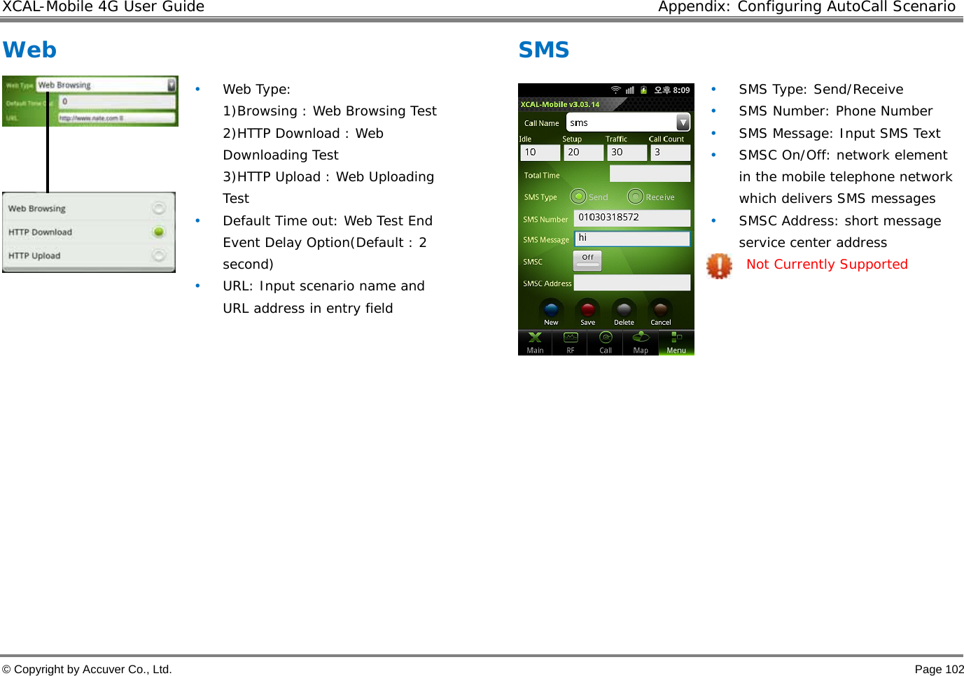 XCAL-Mobile 4G User Guide  Appendix: Configuring AutoCall Scenario © Copyright by Accuver Co., Ltd.    Page 102 Web      • Web Type:  1)Browsing : Web Browsing Test 2)HTTP Download : Web Downloading Test 3)HTTP Upload : Web Uploading Test  • Default Time out: Web Test End Event Delay Option(Default : 2 second) • URL: Input scenario name and URL address in entry field  SMS   • SMS Type: Send/Receive • SMS Number: Phone Number • SMS Message: Input SMS Text • SMSC On/Off: network element in the mobile telephone network which delivers SMS messages • SMSC Address: short message service center address Not Currently Supported  