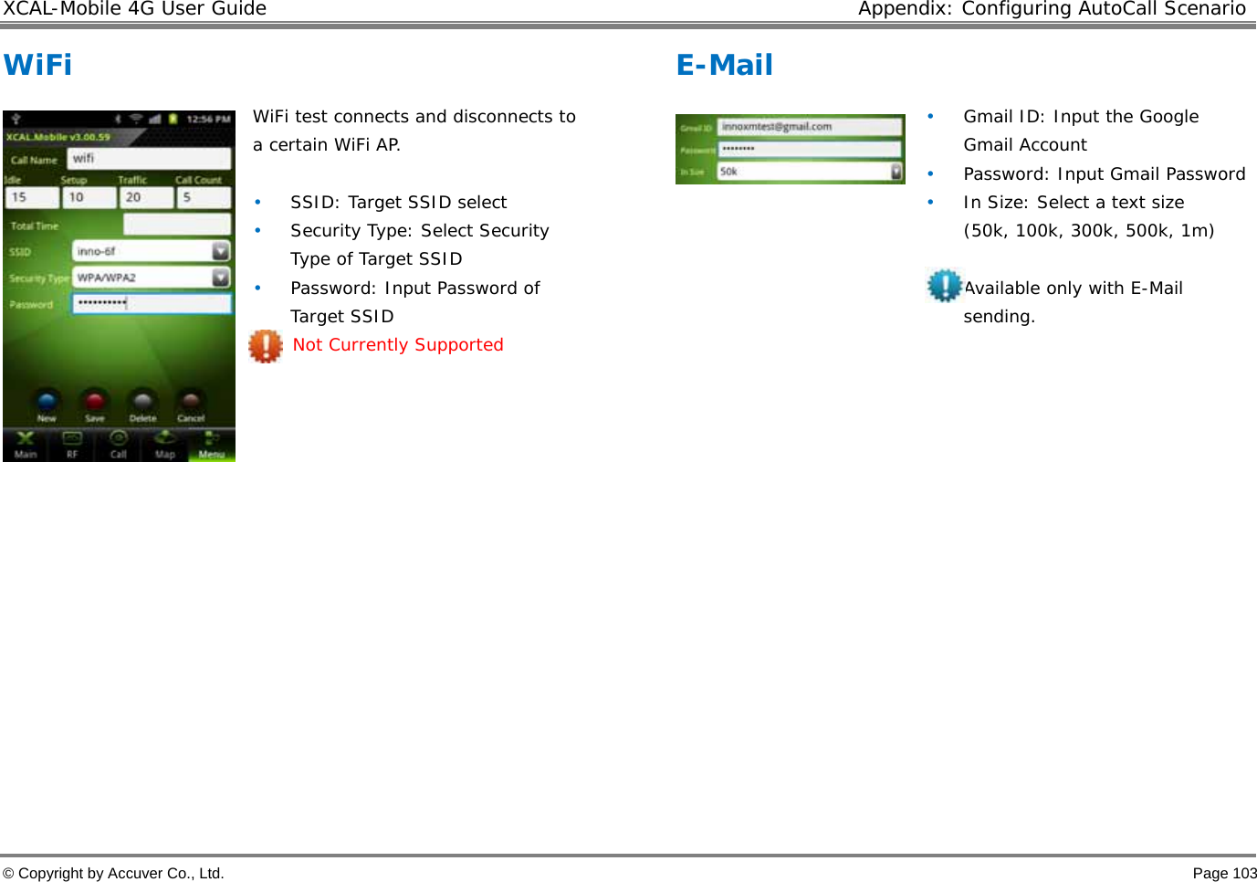 XCAL-Mobile 4G User Guide  Appendix: Configuring AutoCall Scenario © Copyright by Accuver Co., Ltd.    Page 103 WiFi   WiFi test connects and disconnects to a certain WiFi AP.   • SSID: Target SSID select • Security Type: Select Security Type of Target SSID • Password: Input Password of Target SSID  Not Currently Supported              E-Mail     • Gmail ID: Input the Google Gmail Account • Password: Input Gmail Password • In Size: Select a text size (50k, 100k, 300k, 500k, 1m)   Available only with E-Mail sending.             