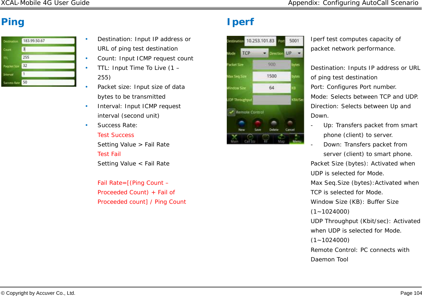 XCAL-Mobile 4G User Guide  Appendix: Configuring AutoCall Scenario © Copyright by Accuver Co., Ltd.    Page 104 Ping  • Destination: Input IP address or URL of ping test destination • Count: Input ICMP request count • TTL: Input Time To Live (1 – 255) • Packet size: Input size of data bytes to be transmitted • Interval: Input ICMP request interval (second unit) • Success Rate:  Test Success Setting Value &gt; Fail Rate  Test Fail Setting Value &lt; Fail Rate  Fail Rate=[(Ping Count – Proceeded Count) + Fail of Proceeded count] / Ping Count        Iperf   Iperf test computes capacity of packet network performance.   Destination: Inputs IP address or URL of ping test destination Port: Configures Port number.  Mode: Selects between TCP and UDP.  Direction: Selects between Up and Down.  - Up: Transfers packet from smart phone (client) to server.  - Down: Transfers packet from server (client) to smart phone.  Packet Size (bytes): Activated when UDP is selected for Mode.  Max Seq.Size (bytes):Activated when TCP is selected for Mode.  Window Size (KB): Buffer Size (1~1024000) UDP Throughput (Kbit/sec): Activated when UDP is selected for Mode. (1~1024000) Remote Control: PC connects with Daemon Tool  