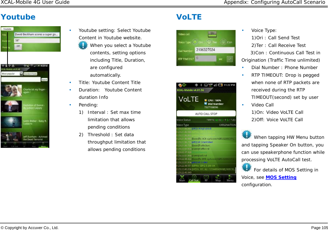 XCAL-Mobile 4G User Guide  Appendix: Configuring AutoCall Scenario © Copyright by Accuver Co., Ltd.    Page 105 Youtube     • Youtube setting: Select Youtube Content in Youtube website. When you select a Youtube contents, setting options including Title, Duration, are configured automatically.  • Title: Youtube Content Title • Duration:  Youtube Content duration Info • Pending:  1) Interval : Set max time limitation that allows pending conditions  2) Threshold : Set data throughput limitation that allows pending conditions  VoLTE    • Voice Type:  1)Ori : Call Send Test 2)Ter : Call Receive Test 3)Con : Continuous Call Test in Origination (Traffic Time unlimited) • Dial Number : Phone Number • RTP TIMEOUT: Drop is pegged when none of RTP packets are received during the RTP TIMEOUT(second) set by user • Video Call 1)On: Video VoLTE Call 2)Off: Voice VoLTE Call   When tapping HW Menu button and tapping Speaker On button, you can use speakerphone function while processing VoLTE AutoCall test.   For details of MOS Setting in Voice, see MOS Setting configuration.     