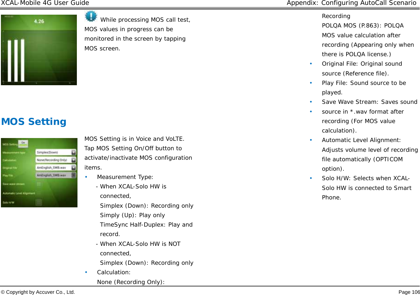 XCAL-Mobile 4G User Guide  Appendix: Configuring AutoCall Scenario © Copyright by Accuver Co., Ltd.    Page 106   While processing MOS call test, MOS values in progress can be monitored in the screen by tapping MOS screen.   MOS Setting     MOS Setting is in Voice and VoLTE.  Tap MOS Setting On/Off button to activate/inactivate MOS configuration items.  • Measurement Type:  - When XCAL-Solo HW is connected,  Simplex (Down): Recording only  Simply (Up): Play only  TimeSync Half-Duplex: Play and record. - When XCAL-Solo HW is NOT connected,  Simplex (Down): Recording only  • Calculation:  None (Recording Only): Recording  POLQA MOS (P.863): POLQA MOS value calculation after recording (Appearing only when there is POLQA license.)  • Original File: Original sound source (Reference file).  • Play File: Sound source to be played.  • Save Wave Stream: Saves sound  • source in *.wav format after recording (For MOS value calculation).  • Automatic Level Alignment: Adjusts volume level of recording file automatically (OPTICOM option).  • Solo H/W: Selects when XCAL-Solo HW is connected to Smart Phone.   