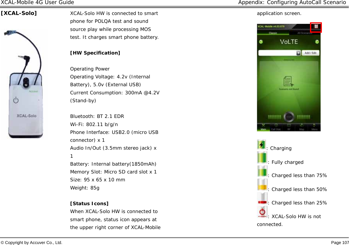 XCAL-Mobile 4G User Guide  Appendix: Configuring AutoCall Scenario © Copyright by Accuver Co., Ltd.    Page 107 [XCAL-Solo]   XCAL-Solo HW is connected to smart phone for POLQA test and sound source play while processing MOS test. It charges smart phone battery.   [HW Specification]   Operating Power  Operating Voltage: 4.2v (Internal Battery), 5.0v (External USB)  Current Consumption: 300mA @4.2V (Stand-by)  Bluetooth: BT 2.1 EDR  Wi-Fi: 802.11 b/g/n Phone Interface: USB2.0 (micro USB connector) x 1 Audio In/Out (3.5mm stereo jack) x 1 Battery: Internal battery(1850mAh) Memory Slot: Micro SD card slot x 1 Size: 95 x 65 x 10 mm Weight: 85g   [Status Icons]  When XCAL-Solo HW is connected to smart phone, status icon appears at the upper right corner of XCAL-Mobile application screen.     : Charging  : Fully charged  : Charged less than 75% : Charged less than 50% : Charged less than 25% : XCAL-Solo HW is not connected. 