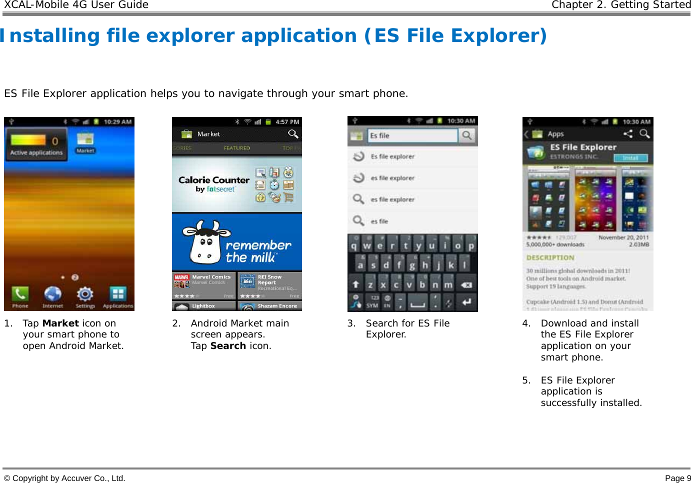 XCAL-Mobile 4G User Guide   Chapter 2. Getting Started © Copyright by Accuver Co., Ltd.    Page 9 Installing file explorer application (ES File Explorer)   ES File Explorer application helps you to navigate through your smart phone.      1. Tap Market icon on your smart phone to open Android Market. 2. Android Market main screen appears. Tap Search icon. 3. Search for ES File Explorer.  4. Download and install the ES File Explorer application on your smart phone.  5. ES File Explorer application is successfully installed.    