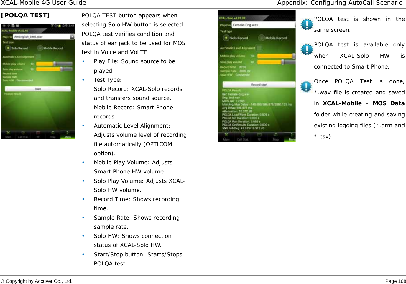 XCAL-Mobile 4G User Guide  Appendix: Configuring AutoCall Scenario © Copyright by Accuver Co., Ltd.    Page 108 [POLQA TEST]    POLQA TEST button appears when selecting Solo HW button is selected. POLQA test verifies condition and status of ear jack to be used for MOS test in Voice and VoLTE. • Play File: Sound source to be played  • Test Type: Solo Record: XCAL-Solo records and transfers sound source.  Mobile Record: Smart Phone records.  • Automatic Level Alignment: Adjusts volume level of recording file automatically (OPTICOM option). • Mobile Play Volume: Adjusts Smart Phone HW volume.  • Solo Play Volume: Adjusts XCAL-Solo HW volume.  • Record Time: Shows recording time.  • Sample Rate: Shows recording sample rate.  • Solo HW: Shows connection status of XCAL-Solo HW.  • Start/Stop button: Starts/Stops POLQA test.  POLQA test is shown in the same screen.  POLQA test is available only when XCAL-Solo HW is connected to Smart Phone.  Once POLQA Test is done, *.wav file is created and saved in  XCAL-Mobile – MOS Data folder while creating and saving existing logging files (*.drm and *.csv).         