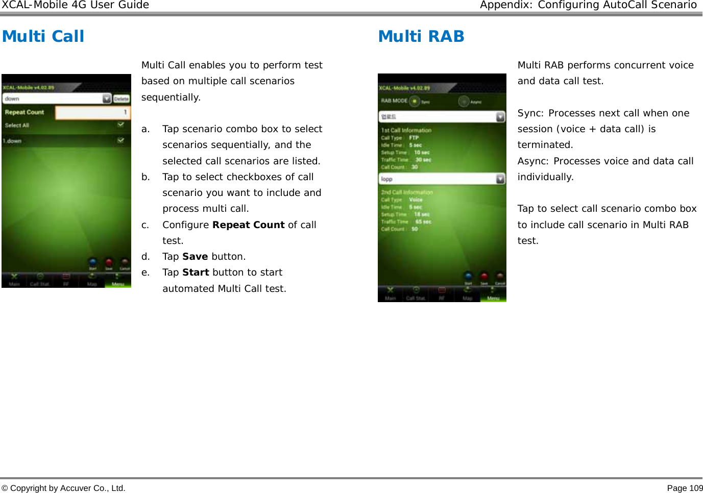 XCAL-Mobile 4G User Guide  Appendix: Configuring AutoCall Scenario © Copyright by Accuver Co., Ltd.    Page 109 Multi Call    Multi Call enables you to perform test based on multiple call scenarios sequentially.   a. Tap scenario combo box to select scenarios sequentially, and the selected call scenarios are listed.  b. Tap to select checkboxes of call scenario you want to include and process multi call.  c. Configure Repeat Count of call test.  d. Tap Save button.  e. Tap Start button to start automated Multi Call test.           Multi RAB    Multi RAB performs concurrent voice and data call test.   Sync: Processes next call when one session (voice + data call) is terminated.  Async: Processes voice and data call individually.   Tap to select call scenario combo box to include call scenario in Multi RAB test.          