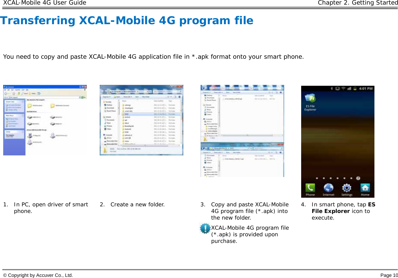XCAL-Mobile 4G User Guide   Chapter 2. Getting Started © Copyright by Accuver Co., Ltd.    Page 10 Transferring XCAL-Mobile 4G program file   You need to copy and paste XCAL-Mobile 4G application file in *.apk format onto your smart phone.         1. In PC, open driver of smart phone.  2. Create a new folder.  3. Copy and paste XCAL-Mobile 4G program file (*.apk) into the new folder.  XCAL-Mobile 4G program file (*.apk) is provided upon purchase. 4. In smart phone, tap ES File Explorer icon to execute.  